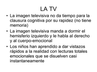 LA TV La imagen televisiva no da tiempo para la clausura cognitiva por su rapidez (no tiene memoria) La imagen televisiva manda a dormir el hemisferio izquierdo y le habla al derecho y al cuerpo-emocional Los niños han aprendido a dar vistazos rápidos a la realidad con lecturas totales emocionales que se disuelven casi instantaneamente 
