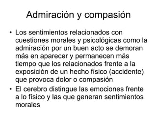Admiración y compasión Los sentimientos relacionados con cuestiones morales y psicológicas como la admiración por un buen acto se demoran más en aparecer y permanecen más tiempo que los relacionados frente a la exposición de un hecho físico (accidente) que provoca dolor o compasión El cerebro distingue las emociones frente a lo físico y las que generan sentimientos morales  