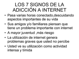 LOS 7 SIGNOS DE LA ADICCIÓN A INTERNET Pasa varias horas conectado,descuidando aspectos importantes de su vida Sus amigos y/o familiares piensan que tiene un problema importante con internet A mayor juventud ,más riesgo La utilización de internet genera problemas graves que usted no percibe Usted ve su utilización como actividad intensa y tímida 