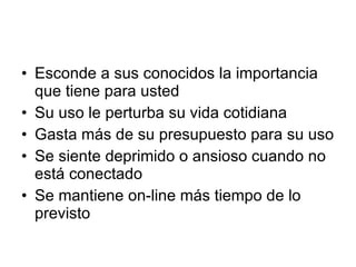 Esconde a sus conocidos la importancia que tiene para usted Su uso le perturba su vida cotidiana Gasta más de su presupuesto para su uso Se siente deprimido o ansioso cuando no está conectado Se mantiene on-line más tiempo de lo previsto 