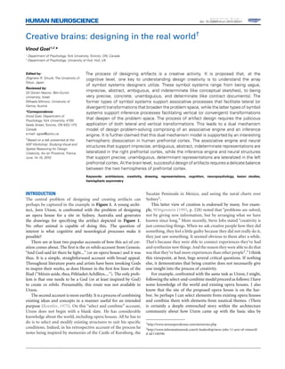 REVIEW ARTICLE
published: 30 April 2014
doi: 10.3389/fnhum.2014.00241
Creative brains: designing in the real world†
Vinod Goel1,2
*
1
Department of Psychology, York University, Toronto, ON, Canada
2
Department of Psychology, University of Hull, Hull, UK
Edited by:
Zbigniew R. Struzik, The University of
Tokyo, Japan
Reviewed by:
Gil Gonen Yaacovi, Ben-Gurion
University, Israel
Mihaela Mitrovic, University of
Vienna, Austria
*Correspondence:
Vinod Goel, Department of
Psychology, York University, 4700
Keele Street, Toronto, ON M3J 1P3,
Canada
e-mail: vgoel@yorku.ca
†Based on a talk presented at the
NSF Workshop: Studying Visual and
Spatial Reasoning for Design
Creativity, Aix en Provence, France,
June 14–15, 2010.
The process of designing artifacts is a creative activity. It is proposed that, at the
cognitive level, one key to understanding design creativity is to understand the array
of symbol systems designers utilize. These symbol systems range from being vague,
imprecise, abstract, ambiguous, and indeterminate (like conceptual sketches), to being
very precise, concrete, unambiguous, and determinate (like contract documents). The
former types of symbol systems support associative processes that facilitate lateral (or
divergent) transformations that broaden the problem space, while the latter types of symbol
systems support inference processes facilitating vertical (or convergent) transformations
that deepen of the problem space. The process of artifact design requires the judicious
application of both lateral and vertical transformations. This leads to a dual mechanism
model of design problem-solving comprising of an associative engine and an inference
engine. It is further claimed that this dual mechanism model is supported by an interesting
hemispheric dissociation in human prefrontal cortex. The associative engine and neural
structures that support imprecise, ambiguous, abstract, indeterminate representations are
lateralized in the right prefrontal cortex, while the inference engine and neural structures
that support precise, unambiguous, determinant representations are lateralized in the left
prefrontal cortex. At the brain level, successful design of artifacts requires a delicate balance
between the two hemispheres of prefrontal cortex.
Keywords: architecture, creativity, drawing, representations, cognition, neuropsychology, lesion studies,
hemispheric asymmetry
INTRODUCTION
The central problem of designing and creating artifacts can
perhaps be captured in the example in Figure 1. A young archi-
tect, Jorn Utzon, is confronted with the problem of designing
an opera house for a site in Sydney, Australia and generates
the drawings for specifying the artifact depicted in Figure 1.
No other animal is capable of doing this. The question of
interest is what cognitive and neurological processes make it
possible?
There are at least two popular accounts of how this act of cre-
ation comes about. The ﬁrst is the ex nihilo account from Genesis.
“And God said let there be light...” (or an opera house) and it was
thus. It is a simple, straightforward account with broad appeal.
Throughout literature poets and artists have been invoking Gods
to inspire their works, as does Homer in the ﬁrst few lines of the
Iliad (“Mênin aeide, thea, Pêlêiadeô Achillêos....”). The only prob-
lem is that one needs to be a God (or at least inspired by God)
to create ex nihilo. Presumably, this route was not available to
Utzon.
The second account is more earthly. It is a process of combining
existing ideas and concepts in a manner useful for an intended
purpose (Koestler, 1975). On this “select and combine” account,
Utzon does not begin with a blank slate. He has considerable
knowledge about the world, including opera houses. All he has to
do is to select and modify existing structures to suit his speciﬁc
conditions. Indeed, in his retrospective account of the process he
notes being inspired by memories of the Castle of Kornborg, the
Yucatán Peninsula in Mexico, and seeing the naval charts over
Sydney1.
This latter view of creation is endorsed by many. For exam-
ple, Wittgenstein (1993, p. 228) noted that “problems are solved,
not by giving new information, but by arranging what we have
known since long.” More recently, Steve Jobs stated “creativity is
just connecting things. When we ask creative people how they did
something, they feel a little guilty because they did not really do it,
they just saw something. It seemed obvious to them after a while.
That’s because they were able to connect experiences they’ve had
and synthesize new things. And the reason they were able to do that
was that they’ve had more experiences than other people2.”I think
this viewpoint, at best, begs several critical questions. If nothing
else, it demonstrates that being creative does not necessarily give
one insight into the process of creativity.
For example, confronted with the same task as Utzon, I might,
following the select-and-combine model proceed as follows: I have
some knowledge of the world and existing opera houses. I also
know that the site of the proposed opera house is on the har-
bor. So perhaps I can select elements from existing opera houses
and combine them with elements from nautical themes. (There
is certainly a deeply entrenched story within the architecture
community about how Utzon came up with the basic idea by
1http://www.utzonoperahouse.com/memories.php
2http://www.informationweek.com/it-leadership/steve-jobs-11-acts-of-vision/d/
d-id/1100596
Frontiers in Human Neuroscience www.frontiersin.org April 2014 | Volume 8 | Article 241 | 1
 