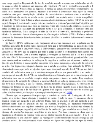 uma carga negativa. Dependendo do tipo de neurônio, quando se coloca um minúsculo eletrodo 
no corpo celular do neurônio em repouso, ele registrará -70 mV (1 milivolt corresponde a 1 
milésimo de volt). Nesse estado de repouso, a parede da célula do neurônio é impermeável ao 
sódio, mas permeável ao potássio. Quando o neurônio é estimulado pela ação de outros 
neurônios (ou pela manipulação elétrica de neurocientistas curiosos com eletrodos), a 
permeabilidade da parede da célula muda, permitindo que o sódio entre e mude o equilíbrio 
elétrico de -70 mV para 0. Isso se chama potencial pós-sináptico excitatório (EPSP na sigla em 
inglês). Sinapse é o minúsculo espaço entre os neurônios, e portanto “pós-sináptico” significa que 
o neurônio na extremidade receptora do sinal que viaja através da fenda sináptica é o que está 
sendo excitado para alcançar seu potencial elétrico. Se, pelo contrário, o estímulo vem dos 
neurônios inibitórios, faz a voltagem mudar de -70 mV a -100 mV, diminuindo o potencial 
elétrico do neurônio. Isso se chama potencial pós-sináptico inibitório (IPSP). Embora existam 
centenas de diferentes tipos de neurônios, podemos classificar a maioria deles como excitatórios 
ou ini bi tó ri os. 
Se houver EPSPs suficientes (de numerosas descargas neuronais em sequência ou de 
múltiplas conexões de muitos outros neurônios) para que a permeabilidade da parede da célula 
do neurônio chegue a um ponto crítico, o sódio penetra, causando um aumento instantâneo de 
voltagem a +50 mV, que se espalha por todo o corpo celular e se dissemina pelo axônio em 
direção aos terminais. Com a mesma rapidez, a voltagem do neurônio cai a -80 mV e depois 
volta aos -70 mV do estado de repouso. Esse processo de permeabilidade da parede celular, com 
uma correspondente mudança da voltagem de negativa a positiva que atravessa o axônio em 
direção aos dendritos e suas conexões sinápticas com outros neurônios, é chamado de po ten ci al 
de ação. Em linguagem coloquial, dizemos que a célula se excitou. Esse acúmulo de EPSPs é 
chamado de soma, que pode ser de dois tipos: soma temporal, quando dois EPSPs de um único 
neurônio são suficientes para que o neurônio receptor alcance seu ponto crítico e se excite; e 
soma es pa ci al, quando dois EPSPs de dois diferentes neurônios chegam ao mesmo tempo e são 
suficientes para que o neurônio receptor atinja seu ponto crítico e se excite. Essa mudança 
eletroquímica de aumento de voltagem e permeabilidade ao sódio se propaga do corpo celular 
aos terminais axônicos, o que se chama, apropriadamente, de pro pa ga ção. A velocidade de 
propagação depende de duas condições: do diâmetro do axônio (quanto maior o diâmetro, mais 
rápida a propagação) e da mielinização (quanto mais espesso o revestimento de mielina que 
co bre e iso la o axô nio, mais rá pi da a pro pa ga ção do im pul so por ele).[104] 
Observe que, se o ponto crítico para que o neurônio se excite não é atingido, ele não se 
excita; se o ponto crítico é atingido, o neurônio se excita. É tudo ou nada. Os neurônios não se 
excitam pouco em resposta a um estímulo fraco, nem se excitam muito em resposta a um 
estímulo forte. Eles se excitam ou não se excitam. Portanto, os neurônios transmitem 
informações de uma das seguintes maneiras: por meio da frequência de excitação (o número de 
potenciais de ação por segundo), da localização da excitação (que neurônios se excitam) e do 
número de excitações (quantos neurônios se excitam). Por isso, costuma-se dizer que os 
neurônios são binários, da mesma forma que os dígitos binários de um computador – 1 ou 0 –, o 
que corresponde a um sinal de “ligado” ou “desligado” sendo transmitido ou não ao longo de um 
caminho neural. Se considerarmos esses estados de ligado ou desligado um tipo de estado 
 