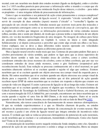 mental, com um neurônio nos dando dois estados mentais (ligado ou desligado), então o cérebro 
tem 2 x 1.015 escolhas possíveis para processar a informação sobre o mundo e o corpo que ele 
comanda. Como captamos apenas uma minúscula fração desse número, o cérebro – para todos 
os pro pó si tos – é uma má qui na in fi ni ta de pro ces sa men to de in for ma ções. 
Como é que os neurônios e seu potencial de ação criam pensamentos e crenças complexos? 
Tudo começa com algo chamado de ligação neural. A expressão “círculo vermelho” pode 
servir de exemplo de duas entradas (in puts) neurais (“círculo” e “vermelho”) ligadas na 
percepção de um círculo vermelho. Entradas neurais que ocorrem mais perto dos músculos e 
órgãos sensoriais convergem como se se movessem através de zonas de convergência, que são 
as regiões do cérebro que integram as informações provenientes de várias entradas neurais 
(olhos, ouvidos, tato e assim por diante), de modo que a pessoa tenha a experiência de um objeto 
inteiro, em vez dos incontáveis fragmentos de uma imagem. Na imagem de cabeça para baixo 
do presidente Obama apresentada no Capítulo 4, vemos no início o rosto integrado 
holisticamente e só depois começamos a perceber que existe algo errado nos olhos e na boca. 
Como expliquei, isso se deve a duas diferentes redes neurais operando em velocidades 
di fe ren tes: o ros to in tei ro pri mei ro, de pois as di fe ren tes par tes do ros to. 
Mas a ligação neural envolve muito mais que isso. Centenas de preceptos podem fluir para o 
cérebro provenientes de vários sentidos, que podem se ligar para que as áreas superiores do 
cérebro deem sentido a tudo isso. Grandes áreas do cérebro, como o córtex cerebral, 
coordenam entradas das áreas menores do cérebro, como os lobos cerebrais, que por sua vez 
coordenam entradas de áreas ainda menores, como o giro fusiforme (responsável pelo 
reconhecimento facial). Essa redução se processa continuamente até o nível neuronal, no qual 
neurônios altamente seletivos só se excitam quando o sujeito vê algo que conhece. Existem 
neurônios que só se excitam quando um objeto atravessa seu campo visual da esquerda para a 
direita. Há outros neurônios que só se excitam quando um objeto atravessa seu campo visual da 
direita para a esquerda. E existem ainda neurônios que só têm potencial de ação quando 
re ce bem in puts EPSP de outros neurônios que se excitam em resposta a objetos que cruzam seu 
cam po de vi são em di a go nal. E as sim o pro ces so de li ga ção se dá ao lon go das re des. Exis tem até 
neurônios que só se excitam quando a pessoa vê alguém que reconhece. Os neurocientistas da 
Caltech [Instituto de Tecnologia da Califórnia] Christof Koch e Gabriel Kreiman, em conjunto 
com o neurocirurgião da UCLA Itzhak Frie, por exemplo, encontraram um único neurônio que se 
excita quando o sujeito vê uma foto de Bill Clinton, e de mais ninguém. Outro só se excita 
quan do vê uma foto de Jen ni fer Anis ton, mas não quan do ela está ao lado de Brad Pitt.[105] 
Naturalmente, não temos consciência do funcionamento de nossos sistemas eletroquímicos. 
O que na verdade experimentamos é o que os filósofos chamam de qua lia, ou estados 
subjetivos de pensamentos e sentimentos que brotam da concatenação de eventos neurais. Mas 
até mesmo a qua lia é um efeito da ligação neural que integra entradas de incontáveis redes 
neurais. É verdade que tudo se reduz ao processo eletroquímico de potenciais de ação neuronais, 
ou de neurônios que se excitam e se comunicam, transmitindo a informação. Como eles fazem 
isso? Tra ta-se de mais quí mi ca. 
A comunicação de neurônios ocorre naquela minúscula fenda sináptica entre eles. Quando o 
potencial de ação de um neurônio percorre o axônio e atinge as terminações, libera na sinapse 
 