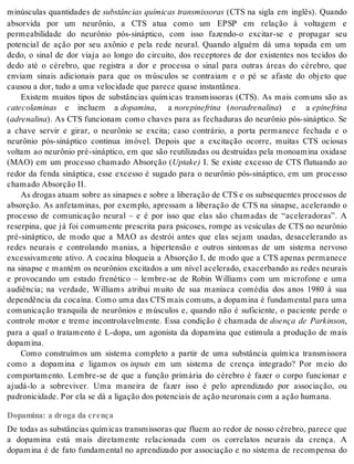 minúsculas quantidades de substâncias químicas transmissoras (CTS na sigla em inglês). Quando 
absorvida por um neurônio, a CTS atua como um EPSP em relação à voltagem e 
permeabilidade do neurônio pós-sináptico, com isso fazendo-o excitar-se e propagar seu 
potencial de ação por seu axônio e pela rede neural. Quando alguém dá uma topada em um 
dedo, o sinal de dor viaja ao longo do circuito, dos receptores de dor existentes nos tecidos do 
dedo até o cérebro, que registra a dor e processa o sinal para outras áreas do cérebro, que 
enviam sinais adicionais para que os músculos se contraiam e o pé se afaste do objeto que 
cau sou a dor, tudo a uma ve lo ci da de que pa re ce qua se ins tan tâ nea. 
Existem muitos tipos de substâncias químicas transmissoras (CTS). As mais comuns são as 
ca te co la mi nas e incluem a do pa mi na, a no re pi ne fri na (no ra dre na li na) e a epi ne fri na 
(adre na li na). As CTS funcionam como chaves para as fechaduras do neurônio pós-sináptico. Se 
a chave servir e girar, o neurônio se excita; caso contrário, a porta permanece fechada e o 
neurônio pós-sináptico continua imóvel. Depois que a excitação ocorre, muitas CTS ociosas 
voltam ao neurônio pré-sináptico, em que são reutilizadas ou destruídas pela monoamina oxidase 
(MAO) em um processo chamado Absorção (Up take) I. Se existe excesso de CTS flutuando ao 
redor da fenda sináptica, esse excesso é sugado para o neurônio pós-sináptico, em um processo 
cha ma do Ab sor ção II. 
As drogas atuam sobre as sinapses e sobre a liberação de CTS e os subsequentes processos de 
absorção. As anfetaminas, por exemplo, apressam a liberação de CTS na sinapse, acelerando o 
processo de comunicação neural – e é por isso que elas são chamadas de “aceleradoras”. A 
reserpina, que já foi comumente prescrita para psicoses, rompe as vesículas de CTS no neurônio 
pré-sináptico, de modo que a MAO as destrói antes que elas sejam usadas, desacelerando as 
redes neurais e controlando manias, a hipertensão e outros sintomas de um sistema nervoso 
excessivamente ativo. A cocaína bloqueia a Absorção I, de modo que a CTS apenas permanece 
na sinapse e mantém os neurônios excitados a um nível acelerado, exacerbando as redes neurais 
e provocando um estado frenético – lembre-se de Robin Williams com um microfone e uma 
audiência; na verdade, Williams atribui muito de sua maníaca comédia dos anos 1980 à sua 
de pen dên cia da co ca í na. Como uma das CTS mais co muns, a do pa mi na é fun da men tal para uma 
comunicação tranquila de neurônios e músculos e, quando não é suficiente, o paciente perde o 
controle motor e treme incontrolavelmente. Essa condição é chamada de doença de Parkinson, 
para a qual o tratamento é L-dopa, um agonista da dopamina que estimula a produção de mais 
do pa mi na. 
Como construímos um sistema completo a partir de uma substância química transmissora 
como a dopamina e ligamos os in puts em um sistema de crença integrado? Por meio do 
comportamento. Lembre-se de que a função primária do cérebro é fazer o corpo funcionar e 
ajudá-lo a sobreviver. Uma maneira de fazer isso é pelo aprendizado por associação, ou 
pa dro ni ci da de. Por ela se dá a li ga ção dos po ten ci ais de ação neu ro nais com a ação hu ma na. 
Dopamina: a droga da crença 
De todas as substâncias químicas transmissoras que fluem ao redor de nosso cérebro, parece que 
a dopamina está mais diretamente relacionada com os correlatos neurais da crença. A 
dopamina é de fato fundamental no aprendizado por associação e no sistema de recompensa do 
 