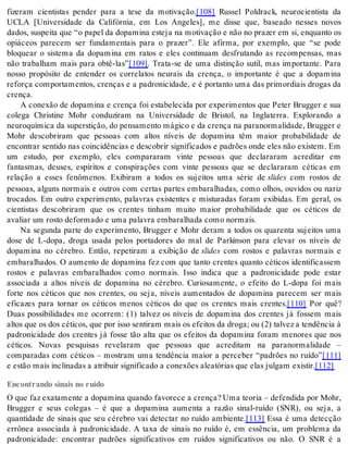 fizeram cientistas pender para a tese da motivação.[108] Russel Poldrack, neurocientista da 
UCLA [Universidade da Califórnia, em Los Angeles], me disse que, baseado nesses novos 
da dos, sus pei ta que “o pa pel da do pa mi na es te ja na mo ti va ção e não no pra zer em si, en quan to os 
opiáceos parecem ser fundamentais para o prazer”. Ele afirma, por exemplo, que “se pode 
bloquear o sistema da dopamina em ratos e eles continuam desfrutando as recompensas, mas 
não trabalham mais para obtê-las”[109]. Trata-se de uma distinção sutil, mas importante. Para 
nosso propósito de entender os correlatos neurais da crença, o importante é que a dopamina 
reforça comportamentos, crenças e a padronicidade, e é portanto uma das primordiais drogas da 
cren ça. 
A conexão de dopamina e crença foi estabelecida por experimentos que Peter Brugger e sua 
colega Christine Mohr conduziram na Universidade de Bristol, na Inglaterra. Explorando a 
neu ro quí mi ca da su pers ti ção, do pen sa men to má gi co e da cren ça na pa ra nor ma li da de, Brug ger e 
Mohr descobriram que pessoas com altos níveis de dopamina têm maior probabilidade de 
encontrar sentido nas coincidências e descobrir significados e padrões onde eles não existem. Em 
um estudo, por exemplo, eles compararam vinte pessoas que declararam acreditar em 
fantasmas, deuses, espíritos e conspirações com vinte pessoas que se declararam céticas em 
relação a esses fenômenos. Exibiram a todos os sujeitos uma série de sli des com rostos de 
pessoas, alguns normais e outros com certas partes embaralhadas, como olhos, ouvidos ou nariz 
trocados. Em outro experimento, palavras existentes e misturadas foram exibidas. Em geral, os 
cientistas descobriram que os crentes tinham muito maior probabilidade que os céticos de 
ava li ar um ros to de for ma do e uma pa la vra em ba ra lha da como nor mais. 
Na segunda parte do experimento, Brugger e Mohr deram a todos os quarenta sujeitos uma 
dose de L-dopa, droga usada pelos portadores do mal de Parkinson para elevar os níveis de 
dopamina no cérebro. Então, repetiram a exibição de sli des com rostos e palavras normais e 
embaralhados. O aumento de dopamina fez com que tanto crentes quanto céticos identificassem 
rostos e palavras embaralhados como normais. Isso indica que a padronicidade pode estar 
associada a altos níveis de dopamina no cérebro. Curiosamente, o efeito do L-dopa foi mais 
forte nos céticos que nos crentes, ou seja, níveis aumentados de dopamina parecem ser mais 
eficazes para tornar os céticos menos céticos do que os crentes mais crentes.[110] Por quê? 
Duas possibilidades me ocorrem: (1) talvez os níveis de dopamina dos crentes já fossem mais 
al tos que os dos cé ti cos, que por isso sen ti ram mais os efei tos da dro ga; ou (2) tal vez a ten dên cia à 
padronicidade dos crentes já fosse tão alta que os efeitos da dopamina foram menores que nos 
céticos. Novas pesquisas revelaram que pessoas que acreditam na paranormalidade – 
comparadas com céticos – mostram uma tendência maior a perceber “padrões no ruído”[111] 
e es tão mais in cli na das a atri buir sig ni fi ca do a co ne xões ale a tó ri as que elas jul gam exis tir.[112] 
Encontrando sinais no ruído 
O que faz exatamente a dopamina quando favorece a crença? Uma teoria – defendida por Mohr, 
Brugger e seus colegas – é que a dopamina aumenta a razão sinal-ruído (SNR), ou seja, a 
quantidade de sinais que seu cérebro vai detectar no ruído ambiente.[113] Essa é uma detecção 
errônea associada à padronicidade. A taxa de sinais no ruído é, em essência, um problema da 
padronicidade: encontrar padrões significativos em ruídos significativos ou não. O SNR é a 
 