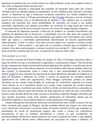 proporção de padrões que seu cérebro detecta no ruído ambiente, sejam esses padrões reais ou 
não. Como a do pa mi na afe ta esse pro ces so? 
A dopamina aumenta a capacidade dos neurônios de transmitir sinais entre eles. Como? 
Atuando como um agonista (oposto ao antagonista), ou uma substância que aumenta a atividade 
neural. A dopamina se liga a moléculas receptoras específicas nas fendas sinápticas dos 
neurônios, como se fosse o CTS que normalmente se liga ali.[114] Aumenta a taxa de excitação 
neural em associação com o reconhecimento de padrões, o que significa que as conexões 
sinápticas dos neurônios têm maior probabilidade de aumentar em reação a um padrão 
percebido, cimentando esses padrões percebidos em memória de longo prazo por meio do 
cres ci men to fí si co real de no vas co ne xões neu rais e do re for ço de an ti gas li ga ções si náp ti cas. 
O aumento da dopamina aumenta a detecção de padrões; os cientistas descobriram que 
agonistas da dopamina não só favorecem o aprendizado, mas em altas doses são capazes de 
desencadear sintomas de psicose, como alucinações, que podem estar relacionados com a tênue 
linha que separa a criatividade (padronicidade discriminada) da loucura (padronicidade 
indiscriminada). A dose é a chave. Uma dose excessiva pode levar a pessoa a cometer muitos 
erros do tipo I – falsos positivos –, nos quais ela vai encontrar conexões que na realidade não 
existem. Uma dose muito pequena e a pessoa cometerá erros do tipo II – falsos negativos –, nos 
quais se per dem co ne xões que são re ais. A pro por ção de si nais no ru í do é tudo. 
Padronicidade no cérebro 
Em seu livro vencedor do Prêmio Pulitzer, Os dragões do Éden, Carl Sagan conjeturou sobre o 
lugar do cérebro em que se encontrariam a superstição e o pensamento mágico: “Não há dúvida 
de que o pen sa men to in tui ti vo do he mis fé rio di rei to pode per ce ber pa drões e co ne xões que são de 
difícil percepção para o hemisfério esquerdo, mas ele também pode detectar padrões onde eles 
não existem. O pensamento cético e crítico não é uma particularidade do hemisfério 
di rei to”.[115] Em uma extensão do experimento de Susan Blackmore discutido no Capítulo 4, no 
qual ela descobriu a diferença de crentes e céticos na propensão de encontrar padrões 
significativos em ruídos não significativos, Peter Brugger apresentou padrões de pontos 
aleatórios em um campo visual dividido, de modo que só o hemisfério esquerdo (via campo 
visual direito) ou só o hemisfério direito (via campo visual esquerdo) do cérebro fossem 
expostos à imagem. (Lembrem que nosso cérebro se divide em dois hemisférios conectados no 
meio no cor pus cal lo sum; in puts provenientes do lado esquerdo do corpo vão para o hemisfério 
di rei to e in puts do lado direito do corpo vão para o hemisfério esquerdo.) Brugger descobriu que 
seus sujeitos percebiam muito mais padrões significativos no hemisfério direito que no 
he mis fé rio es quer do, e isso acon te cia tan to nos cren tes quan to nos cé ti cos.[116] 
Es tu dos sub se quen tes des co bri ram di fe ren ças nos he mis fé ri os en tre cren tes e cé ti cos. Em um 
deles, realizado pela equipe de Brugger, sujeitos vendados tinham que segurar nas mãos uma 
vara e determinar fisicamente o seu ponto médio. Os sujeitos também tiveram que responder ao 
questionário da escala de pensamento mágico, que avalia a crença em experiências 
paranormais. O que os cientistas descobriram é curioso: os que acreditavam na 
paranormalidade calculavam o ponto médio da vara mais à esquerda do centro, o que significa 
que seu hemisfério direito estava influenciando sua percepção de espaço e distância. O 
 