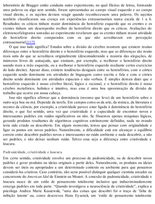 laboratório de Brugger então conduziu outro experimento, no qual fileiras de letras, formando 
uma palavra ou algo sem sentido, foram apresentadas ao campo visual esquerdo e ao campo 
visual direito, e os sujeitos deviam reagir quando reconhecessem uma palavra. Os sujeitos 
também classificaram sua crença em experiências extrassensoriais numa escala de 1 a 6. 
Resultados: os céticos tinham maior dominância do hemisfério esquerdo que os crentes e os 
crentes tinham um desempenho melhor do hemisfério direito que os céticos. Avaliações do 
eletroencefalograma somadas ao experimento revelaram que os crentes tinham maior atividade 
do hemisfério direito comparados com os que não acreditavam em percepção 
ex tras sen so ri al.[117] 
O que isso tudo significa? Estudos sobre a divisão do cérebro mostram que existem muitas 
diferenças entre o hemisfério direito e o hemisfério esquerdo, mas que as diferenças são muito 
mais sutis do que se acreditava originalmente (desconsiderando a maioria das alegações, de 
inúmeros livros de autoajuda, que ensinam, por exemplo, a melhorar o hemisfério direito 
usando mais a mão esquerda, ou a melhorar o hemisfério esquerdo mediante certos exercícios 
do lado direito). Apesar disso, existem tendências desiguais entre os hemisférios, com o córtex 
esquerdo sendo dominante em atividades de linguagem como escrita e fala e com o córtex 
direito sendo dominante em atividades espaciais e não verbais. É simples demais dizer que o 
hemisfério esquerdo é nosso cérebro literal, lógico e racional, e o hemisfério direito é nosso 
cérebro metafórico, holístico e intuitivo, mas essa é uma boa aproximação da divisão de 
tra ba lho que ocor re em nos sa ca be ça. 
Isso não significa afirmar que a dominância (mesmo que leve) de um hemisfério sobre o 
ou tro seja boa ou má. De pen de da ta re fa. Em cam pos como os da arte, da mú si ca, da li te ra tu ra e 
mesmo da ciência, por exemplo, a criatividade parece estar ligada à dominância do hemisfério 
direito, o que faz sentido, uma vez que criatividade é a capacidade de encontrar novos e 
interessantes padrões em ruídos significativos ou não. Se fôssemos apenas máquinas lógicas, 
gerando produtos resultantes de algoritmos cognitivos estritamente definidos, nada no mundo 
teria sido criado ou descoberto. Em algum momento, temos que pensar com originalidade e 
ligar os pontos em novos padrões. Naturalmente, a dificuldade está em alcançar o equilíbrio 
correto entre descobrir padrões novos e interessantes no ruído ambiente e nada descobrir, a não 
ser padrões, e não deixar nenhum ruído. Talvez essa seja a diferença entre criatividade e 
lou cu ra. 
Padronicidade, criatividade e loucura 
Em certo sentido, criatividade envolve um processo de padronicidade, ou de descobrir novos 
padrões e gerar produtos ou ideias originais a partir deles. Naturalmente, os produtos ou ideias 
devem ser úteis ou apropriados a um determinado contexto ou ambiente para que possamos 
considerá-los criativos. Caso contrário, não seria possível distinguir qualquer cientista amador ou 
con cor ren te do Ame ri can Idol de Einstein ou Mozart. A conexão de padronicidade, criatividade e 
loucura nasce de um estilo de pensamento totalmente inclusivo que indiscriminadamente 
enxerga padrões em toda parte. “Quando investigava a neurociência da criatividade”, explica a 
psicóloga Andrea Marie Kuszewski, “uma das coisas que descobri foi o traço de ‘falta de 
inibição latente’ ou, como descreveu Hans Ey senck, um ‘estilo de pensamento totalmente 
 
