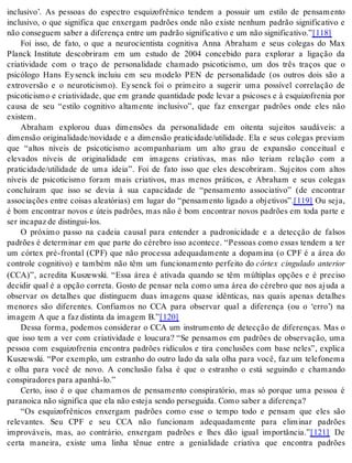 inclusivo’. As pessoas do espectro esquizofrênico tendem a possuir um estilo de pensamento 
inclusivo, o que significa que enxergam padrões onde não existe nenhum padrão significativo e 
não con se guem sa ber a di fe ren ça en tre um pa drão sig ni fi ca ti vo e um não sig ni fi ca ti vo.”[118] 
Foi isso, de fato, o que a neurocientista cognitiva Anna Abraham e seus colegas do Max 
Planck Institute descobriram em um estudo de 2004 concebido para explorar a ligação da 
criatividade com o traço de personalidade chamado psicoticismo, um dos três traços que o 
psicólogo Hans Ey senck incluiu em seu modelo PEN de personalidade (os outros dois são a 
extroversão e o neuroticismo). Ey senck foi o primeiro a sugerir uma possível correlação de 
psi co ti cis mo e cri a ti vi da de, que em gran de quan ti da de pode le var a psi co ses e à es qui zo fre nia por 
causa de seu “estilo cognitivo altamente inclusivo”, que faz enxergar padrões onde eles não 
exis tem. 
Abraham explorou duas dimensões da personalidade em oitenta sujeitos saudáveis: a 
dimensão originalidade/novidade e a dimensão praticidade/utilidade. Ela e seus colegas previam 
que “altos níveis de psicoticismo acompanhariam um alto grau de expansão conceitual e 
elevados níveis de originalidade em imagens criativas, mas não teriam relação com a 
praticidade/utilidade de uma ideia”. Foi de fato isso que eles descobriram. Sujeitos com altos 
níveis de psicoticismo foram mais criativos, mas menos práticos, e Abraham e seus colegas 
concluíram que isso se devia à sua capacidade de “pensamento associativo” (de encontrar 
associações entre coisas aleatórias) em lugar do “pensamento ligado a objetivos”.[119] Ou seja, 
é bom encontrar novos e úteis padrões, mas não é bom encontrar novos padrões em toda parte e 
ser in ca paz de dis tin gui-los. 
O próximo passo na cadeia causal para entender a padronicidade e a detecção de falsos 
padrões é determinar em que parte do cérebro isso acontece. “Pessoas como essas tendem a ter 
um córtex pré-frontal (CPF) que não processa adequadamente a dopamina (o CPF é a área do 
controle cognitivo) e também não têm um funcionamento perfeito do córtex cingulado anterior 
(CCA)”, acredita Kuszewski. “Essa área é ativada quando se têm múltiplas opções e é preciso 
decidir qual é a opção correta. Gosto de pensar nela como uma área do cérebro que nos ajuda a 
observar os detalhes que distinguem duas imagens quase idênticas, nas quais apenas detalhes 
menores são diferentes. Confiamos no CCA para observar qual a diferença (ou o ‘erro’) na 
ima gem A que a faz dis tin ta da ima gem B.”[120] 
Dessa forma, podemos considerar o CCA um instrumento de detecção de diferenças. Mas o 
que isso tem a ver com criatividade e loucura? “Se pensamos em padrões de observação, uma 
pessoa com esquizofrenia encontra padrões ridículos e tira conclusões com base neles”, explica 
Kuszewski. “Por exemplo, um estranho do outro lado da sala olha para você, faz um telefonema 
e olha para você de novo. A conclusão falsa é que o estranho o está seguindo e chamando 
cons pi ra do res para apa nhá-lo.” 
Certo, isso é o que chamamos de pensamento conspiratório, mas só porque uma pessoa é 
pa ra noi ca não sig ni fi ca que ela não es te ja sen do per se gui da. Como sa ber a di fe ren ça? 
“Os esquizofrênicos enxergam padrões como esse o tempo todo e pensam que eles são 
relevantes. Seu CPF e seu CCA não funcionam adequadamente para eliminar padrões 
improváveis, mas, ao contrário, enxergam padrões e lhes dão igual importância.”[121] De 
certa maneira, existe uma linha tênue entre a genialidade criativa que encontra padrões 
 