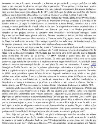 inovadores capazes de mudar o mundo e a loucura ou paranoia de enxergar padrões em toda 
parte e ser incapaz de detectar os que são importantes. “Uma pessoa criativa verá muitos 
padrões também (porque pessoas criativas têm um estilo de pensamento totalmente inclusivo), 
mas terá um funcionamento adequado do CPF e do CCA, que lhe dirão que padrões não fazem 
sen ti do e quais des ses são idei as úteis, re le van tes e ori gi nais”, ex pli ca An drea Kus zewski. 
Um exemplo instrutivo é a comparação entre Richard Fey nman, ganhador do Prêmio Nobel 
que trabalhou secretamente para o governo no Manhattan Project, destinado à construção da 
bomba atômica (e cujas excentricidades se resumiam a tocar bongô, desenhar nus e abrir 
cofres), e outro ganhador do Nobel, John Nash, que foi diagnosticado como esquizofrênico e 
retratado no filme Uma mente brilhante, um homem que lutou com ilusões paranoicas a 
respeito de um projeto secreto do governo para decodificar informações inimigas. Tanto 
Fey nman quanto Nash eram gênios criativos, fizeram descobertas únicas que lhes valeram um 
Prêmio Nobel – Fey nman na física quântica e Nash na teoria dos jogos –, mas o estilo cognitivo 
de Nash era totalmente inclusivo. Ele enxergava padrões em toda parte, incluindo conspirações 
de agen tes go ver na men tais ine xis ten tes e sem ne nhu ma base na re a li da de. 
Alguém que ocupa um lugar entre Fey nman e Nash na escala da padronicidade é o químico 
e bioquímico Kary Mullis, também ganhador do Nobel, responsável pelo desenvolvimento da 
reação em cadeia da polimerase (PCR), ideia que lhe surgiu uma noite, quando estava dirigindo 
pelas montanhas do norte da Califórnia: “O DNA natural é como uma fita de áudio 
embaralhada jogada no chão do carro no escuro. Eu tinha que ordenar uma série de reações 
químicas, cujo resultado representaria a sequência de um segmento de DNA. As chances eram 
mínimas: a mesma de conseguir ler da Lua uma placa de carro na Interestadual 5 à noite”.[122] 
O in sight de Mullis foi usar um par de pri mers químicos para delimitar a sequência desejada de 
DNA e copiá-la usando a polimerase DNA, que tornaria possível copiar um pequeno filamento 
de DNA uma quantidade quase infinita de vezes. Segundo muitos relatos, Mullis é um gênio 
criativo que adora surfar. É um excêntrico entusiasta da contracultura californiana, com sua 
tendência a alterar artificialmente o estado de consciência. Seu trabalho revolucionou a 
bioquímica, a biologia molecular, a genética, a medicina e até mesmo a técnica forense – 
mui tos exa mes de DNA, como os que ve mos nos fil mes po li ci ais da tevê, usam o mé to do PCR. 
Conheci Mullis anos atrás, em uma reunião social depois de uma conferência. Depois que 
algumas cervejas nos destravaram a língua, ele me divertiu com histórias sobre seu encontro 
ín ti mo com um ex tra ter res tre (um “ra cum cin ti lan te”, se gun do ele), sua cren ça na as tro lo gia, em 
experiências extrassensoriais e na paranormalidade (ele diz que não “acredita”, mas “sabe” que 
tudo isso existe), seu ceticismo em relação ao aquecimento global, HIV e aids (ele não acredita 
que os humanos sejam a causa do aquecimento global, ou que o HIV seja a causa da aids) e seu 
total apoio a todas as alegações rotineiramente desacreditadas na revista Skep tic – afirmações 
que 99% dos cientistas rejeitam. Lembro de ter pensado: “Não posso acreditar que esse sujeito 
ga nhou um Prê mio No bel! Será que hoje em dia eles es tão pre mi an do qual quer um?”. 
Bem, hoje sei por que Kary Mullis é um gênio criativo que também acredita em coisas 
estranhas: seu filtro de detecção de padrões não funciona, o que lhe rende uma ampla variedade 
de padrões, na maioria absurdos. Pode ser que 99% dos cientistas sejam céticos em relação aos 
fenômenos em que Kary Mullis acredita, mas 99% dos cientistas jamais ganharam um Prêmio 
 