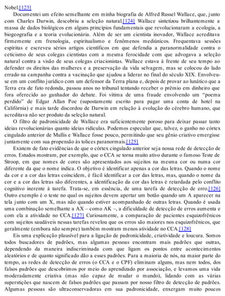 No bel.[123] 
Documentei um efeito semelhante em minha biografia de Alfred Russel Wallace, que, junto 
com Charles Darwin, descobriu a seleção natural.[124] Wallace sintetizou brilhantemente a 
massa de dados biológicos em alguns princípios fundamentais que revolucionaram a ecologia, a 
biogeografia e a teoria evolucionária. Além de ser um cientista inovador, Wallace acreditava 
firmemente em frenologia, espiritualismo e fenômenos mediúnicos. Frequentava sessões 
espíritas e escreveu sérios artigos científicos em que defendia a paranormalidade contra o 
ceticismo de seus colegas cientistas com a mesma ferocidade com que advogava a seleção 
natural contra a visão de seus colegas criacionistas. Wallace estava à frente de seu tempo ao 
defender os direitos das mulheres e a preservação da vida selvagem, mas se colocou do lado 
errado na campanha contra a vacinação que ajudou a liderar no final do século XIX. Envolveu-se 
em um con fli to ju rí di co com um de fen sor da Ter ra pla na e, de pois de pro var ao lu ná ti co que a 
Terra era de fato redonda, passou anos no tribunal tentando receber o prêmio em dinheiro que 
fora oferecido ao ganhador do debate. Foi vítima de uma fraude envolvendo um “poema 
perdido” de Edgar Allan Poe (supostamente escrito para pagar uma conta de hotel na 
Califórnia) e mais tarde discordou de Darwin em relação à evolução do cérebro humano, que 
acre di ta va não ser pro du to da se le ção na tu ral. 
O filtro de padronicidade de Wallace era suficientemente poroso para deixar passar tanto 
ideias revolucionárias quanto ideias ridículas. Podemos especular que, talvez, o ganho no córtex 
cingulado anterior de Mullis e Wallace fosse pouco, permitindo que seu gênio criativo emergisse 
jun ta men te com sua pro pen são às to li ces pa ra nor mais.[125] 
Existem de fato evidências de que o córtex cingulado anterior seja nossa rede de detecção de 
erros. Estudos mostram, por exemplo, que o CCA se torna muito ativo durante o famoso Teste de 
Stroop, em que nomes de cores são apresentados aos sujeitos na mesma cor ou numa cor 
diferente da que o nome indica. O objetivo é identificar apenas a cor das letras. Quando o nome 
da cor e a cor das letras coincidem, é fácil identificar a cor das letras, mas, quando o nome da 
cor e a cor das letras são diferentes, a identificação da cor das letras é retardada pelo conflito 
cognitivo inerente à tarefa. Trata-se, em essência, de uma tarefa de detecção de erro.[126] 
Outro exemplo é o teste no qual os sujeitos devem apertar um botão quando um A aparecer na 
tela junto com um X, mas não quando estiver acompanhado de outras letras. Quando é usada 
uma combinação semelhante a AX – como AK –, a dificuldade de detecção de erros aumenta e 
com ela a atividade no CCA.[127] Curiosamente, a comparação de pacientes esquizofrênicos 
com sujeitos saudáveis nessas tarefas revelou que os erros são maiores nos esquizofrênicos, que 
ge ral men te (em bo ra não sem pre) tam bém mos tram me nos ati vi da de no CCA.[128] 
Eis uma explicação plausível para a ligação de padronicidade, criatividade e loucura. Somos 
todos buscadores de padrões, mas algumas pessoas encontram mais padrões que outras, 
dependendo da maneira indiscriminada com que ligam os pontos entre acontecimentos 
aleatórios e de quanto significado dão a esses padrões. Para a maioria de nós, na maior parte do 
tempo, as redes de detecção de erros (o CCA e o CPF) eliminam alguns, mas nem todos, dos 
falsos padrões que descobrimos por meio do aprendizado por associação, e levamos uma vida 
moderadamente criativa (mas não capaz de mudar o mundo), lidando com as várias 
superstições que nascem de falsos padrões que passam por nosso filtro de detecção de padrões. 
Algumas pessoas são ultraconservadoras em sua padronicidade, enxergam muito poucos 
 