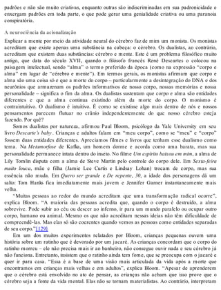 padrões e não são muito criativas, enquanto outras são indiscriminadas em sua padronicidade e 
enxergam padrões em toda parte, o que pode gerar uma genialidade criativa ou uma paranoia 
cons pi ra tó ria. 
A neurociência da acionalização 
Explicar a mente por meio da atividade neural do cérebro faz de mim um monista. Os monistas 
acreditam que existe apenas uma substância na cabeça: o cérebro. Os dualistas, ao contrário, 
acreditam que existem duas substâncias: cérebro e mente. Este é um problema filosófico muito 
antigo, que data do século XVII, quando o filósofo francês René Descartes o colocou na 
paisagem intelectual, sendo “alma” o termo preferido da época (como na expressão “corpo e 
alma” em lugar de “cérebro e mente”). Em termos gerais, os monistas afirmam que corpo e 
alma são uma coisa só e que a morte do corpo – particularmente a desintegração do DNA e dos 
neurônios que armazenam os padrões informativos de nosso corpo, nossas memórias e nossa 
personalidade – significa o fim da alma. Os dualistas sustentam que corpo e alma são entidades 
diferentes e que a alma continua existindo além da morte do corpo. O monismo é 
contraintuitivo. O dualismo é intuitivo. É como se existisse algo mais dentro de nós e nossos 
pensamentos parecem flutuar no crânio independentemente do que nosso cérebro esteja 
fa zen do. Por quê? 
Somos dualistas por natureza, afirmou Paul Bloom, psicólogo da Yale University em seu 
livro Descarte’s baby . Crianças e adultos falam em “meu corpo”, como se “meu” e “corpo” 
fossem duas entidades diferentes. Apreciamos filmes e livros que tenham esse dualismo como 
tema. Na Me ta mor fo se de Kafka, um homem dorme e acorda como uma barata, mas sua 
per so na li da de per ma ne ce in ta ta den tro do in se to. No fil me Um es pí ri to bai xou em mim, a alma de 
Lily Tomlin disputa com a alma de Steve Martin pelo controle do corpo dele. Em Sex ta-fei ra 
muito louca, mãe e filha (Jamie Lee Curtis e Lindsay Lohan) trocam de corpo, mas sua 
essência não muda. Em Quero ser grande e De repente, 30, a idade dos personagens dá um 
salto: Tom Hanks fica imediatamente mais jovem e Jennifer Garner instantaneamente mais 
ve lha. 
“Muitas pessoas ao redor do mundo acreditam que uma transformação radical ocorre”, 
explica Bloom. “A maioria das pessoas acredita que, quando o corpo é destruído, a alma 
sobrevive. Pode subir ao céu ou descer ao inferno, ir para um mundo paralelo ou ocupar outro 
corpo, humano ou animal. Mesmo os que não acreditam nessas ideias não têm dificuldade de 
compreendê-las. Mas elas só são coerentes quando vemos as pessoas como entidades separadas 
de seu cor po.”[129] 
Em um dos muitos experimentos relatados por Bloom, crianças pequenas ouvem uma 
história sobre um ratinho que é devorado por um jacaré. As crianças concordam que o corpo do 
ratinho morreu – ele não precisa mais ir ao banheiro, não consegue ouvir nada e seu cérebro já 
não fun ci o na. En tre tan to, in sis tem que o ra ti nho ain da tem fome, que se pre o cu pa com o ja ca ré e 
quer ir para casa. “Essa é a base de uma visão mais articulada da vida após a morte que 
encontramos em crianças mais velhas e em adultos”, explica Bloom. “Apesar de aprenderem 
que o cérebro está envolvido no ato de pensar, as crianças não acham que isso prove que o 
cérebro seja a fonte da vida mental. Elas não se tornam materialistas. Ao contrário, interpretam 
 