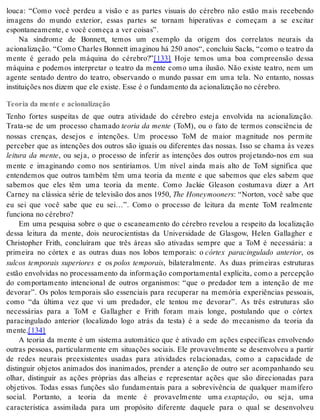 louca: “Como você perdeu a visão e as partes visuais do cérebro não estão mais recebendo 
imagens do mundo exterior, essas partes se tornam hiperativas e começam a se excitar 
es pon ta ne a men te, e você co me ça a ver coi sas”. 
Na síndrome de Bonnett, temos um exemplo da origem dos correlatos neurais da 
acionalização. “Como Charles Bonnett imaginou há 250 anos“, concluiu Sacks, “como o teatro da 
mente é gerado pela máquina do cérebro?”[133] Hoje temos uma boa compreensão dessa 
máquina e podemos interpretar o teatro da mente como uma ilusão. Não existe teatro, nem um 
agente sentado dentro do teatro, observando o mundo passar em uma tela. No entanto, nossas 
ins ti tui ções nos di zem que ele exis te. Esse é o fun da men to da aci o na li za ção no cé re bro. 
Teoria da mente e acionalização 
Tenho fortes suspeitas de que outra atividade do cérebro esteja envolvida na acionalização. 
Trata-se de um processo chamado teoria da mente (ToM), ou o fato de termos consciência de 
nossas crenças, desejos e intenções. Um processo ToM de maior magnitude nos permite 
perceber que as intenções dos outros são iguais ou diferentes das nossas. Isso se chama às vezes 
leitura da mente, ou seja, o processo de inferir as intenções dos outros projetando-nos em sua 
mente e imaginando como nos sentiríamos. Um nível ainda mais alto de ToM significa que 
entendemos que outros também têm uma teoria da mente e que sabemos que eles sabem que 
sabemos que eles têm uma teoria da mente. Como Jackie Gleason costumava dizer a Art 
Carney na clássica série de televisão dos anos 1950, The Ho ney mo o ners: “Norton, você sabe que 
eu sei que você sabe que eu sei…”. Como o processo de leitura da mente ToM realmente 
fun ci o na no cé re bro? 
Em uma pesquisa sobre o que o escaneamento do cérebro revelou a respeito da localização 
dessa leitura da mente, dois neurocientistas da Universidade de Glasgow, Helen Gallagher e 
Christopher Frith, concluíram que três áreas são ativadas sempre que a ToM é necessária: a 
primeira no córtex e as outras duas nos lobos temporais: o córtex paracingulado anterior, os 
sulcos temporais superiores e os polos temporais, bilateralmente. As duas primeiras estruturas 
estão envolvidas no processamento da informação comportamental explícita, como a percepção 
do comportamento intencional de outros organismos: “que o predador tem a intenção de me 
devorar”. Os polos temporais são essenciais para recuperar na memória experiências pessoais, 
como “da última vez que vi um predador, ele tentou me devorar”. As três estruturas são 
necessárias para a ToM e Gallagher e Frith foram mais longe, postulando que o córtex 
paracingulado anterior (localizado logo atrás da testa) é a sede do mecanismo da teoria da 
men te.[134] 
A teoria da mente é um sistema automático que é ativado em ações específicas envolvendo 
outras pessoas, particularmente em situações sociais. Ele provavelmente se desenvolveu a partir 
de redes neurais preexistentes usadas para atividades relacionadas, como a capacidade de 
distinguir objetos animados dos inanimados, prender a atenção de outro ser acompanhando seu 
olhar, distinguir as ações próprias das alheias e representar ações que são direcionadas para 
objetivos. Todas essas funções são fundamentais para a sobrevivência de qualquer mamífero 
social. Portanto, a teoria da mente é provavelmente uma exap ta ção, ou seja, uma 
característica assimilada para um propósito diferente daquele para o qual se desenvolveu 
 