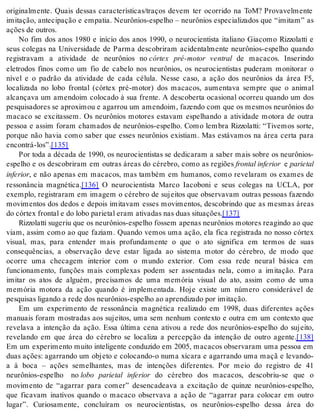 originalmente. Quais dessas características/traços devem ter ocorrido na ToM? Provavelmente 
imitação, antecipação e empatia. Neurônios-espelho – neurônios especializados que “imitam” as 
ações de ou tros. 
No fim dos anos 1980 e início dos anos 1990, o neurocientista italiano Giacomo Rizzolatti e 
seus colegas na Universidade de Parma descobriram acidentalmente neurônios-espelho quando 
registravam a atividade de neurônios no córtex pré-motor ventral de macacos. Inserindo 
eletrodos finos como um fio de cabelo nos neurônios, os neurocientistas puderam monitorar o 
nível e o padrão da atividade de cada célula. Nesse caso, a ação dos neurônios da área F5, 
localizada no lobo frontal (córtex pré-motor) dos macacos, aumentava sempre que o animal 
alcançava um amendoim colocado à sua frente. A descoberta ocasional ocorreu quando um dos 
pesquisadores se aproximou e agarrou um amendoim, fazendo com que os mesmos neurônios do 
macaco se excitassem. Os neurônios motores estavam espelhando a atividade motora de outra 
pessoa e assim foram chamados de neurônios-espelho. Como lembra Rizzolatti: “Tivemos sorte, 
porque não havia como saber que esses neurônios existiam. Mas estávamos na área certa para 
en con trá-los”.[135] 
Por toda a década de 1990, os neurocientistas se dedicaram a saber mais sobre os neurônios-espelho 
e os descobriram em outras áreas do cérebro, como as regiões fron tal in fe ri or e pa ri e tal 
in fe ri or, e não apenas em macacos, mas também em humanos, como revelaram os exames de 
ressonância magnética.[136] O neurocientista Marco Iacoboni e seus colegas na UCLA, por 
exemplo, registraram em imagem o cérebro de sujeitos que observavam outras pessoas fazendo 
movimentos dos dedos e depois imitavam esses movimentos, descobrindo que as mesmas áreas 
do cór tex fron tal e do lobo pa ri e tal eram ati va das nas duas si tu a ções.[137] 
Rizzolatti sugeriu que os neurônios-espelho fossem apenas neurônios motores reagindo ao que 
viam, assim como ao que faziam. Quando vemos uma ação, ela fica registrada no nosso córtex 
visual, mas, para entender mais profundamente o que o ato significa em termos de suas 
consequências, a observação deve estar ligada ao sistema motor do cérebro, de modo que 
ocorre uma checagem interior com o mundo exterior. Com essa rede neural básica em 
funcionamento, funções mais complexas podem ser assentadas nela, como a imitação. Para 
imitar os atos de alguém, precisamos de uma memória visual do ato, assim como de uma 
memória motora da ação quando é implementada. Hoje existe um número considerável de 
pes qui sas li gan do a rede dos neu rô ni os-es pe lho ao apren di za do por imi ta ção. 
Em um experimento de ressonância magnética realizado em 1998, duas diferentes ações 
manuais foram mostradas aos sujeitos, uma sem nenhum contexto e outra em um contexto que 
revelava a intenção da ação. Essa última cena ativou a rede dos neurônios-espelho do sujeito, 
revelando em que área do cérebro se localiza a percepção da intenção de outro agente.[138] 
Em um experimento muito inteligente conduzido em 2005, macacos observaram uma pessoa em 
duas ações: agarrando um objeto e colocando-o numa xícara e agarrando uma maçã e levando-a 
à boca – ações semelhantes, mas de intenções diferentes. Por meio do registro de 41 
neurônios-espelho no lobo parietal inferior do cérebro dos macacos, descobriu-se que o 
movimento de “agarrar para comer” desencadeava a excitação de quinze neurônios-espelho, 
que ficavam inativos quando o macaco observava a ação de “agarrar para colocar em outro 
lugar”. Curiosamente, concluíram os neurocientistas, os neurônios-espelho dessa área do 
 