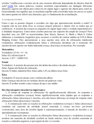 cérebro “codificavam o mesmo ato de uma maneira diferente dependendo do objetivo final da 
ação”.[139] Em outras palavras, existem neurônios especializados em distinguir diferentes 
intenções: agarrar um objeto para colocá-lo em algum lugar e agarrar um objeto para comê-lo. 
Generalizando, isso significa que os neurônios-espelho estão envolvidos tanto em prever as ações 
dos ou tros quan to em in fe rir suas in ten ções, que é o fun da men to da aci o na li za ção. 
A crença no cérebro 
Como é que as pessoas chegam a acreditar em algo que aparentemente desafia a razão? A 
resposta está na tese deste livro: as crenças surgem primeiro e depois vêm as razões que as 
con fir mem. A mai o ria das cren ças se en qua dra em al gum lu gar en tre a ver da de in ques ti o ná vel e 
a falsidade inequívoca. Como nosso cérebro processa um espectro tão amplo de crenças? Para 
descobrir isso, em 2007 os neurocientistas Sam Harris, Sameer A. Sheth e Mark S. Cohen 
utilizaram a ressonância magnética para escanear o cérebro de catorze adultos no UCLA Brain 
Mapping Center. Eles apresentaram a seus sujeitos uma série de afirmações totalmente 
verdadeiras, afirmações evidentemente falsas e afirmações duvidosas até o momento. Os 
su jei tos de vi am aper tar um bo tão in di can do cren ça, des cren ça ou in cer te za. Por exem plo: 
Ma te má ti ca 
Ver da dei ro: (2+6) + 8 = 16. 
Fal so: 62 é di vi sí vel por 9. 
In cer to: 1.257 = 32608.5153 
Fa tu al 
Ver da dei ro: A mai o ria das pes so as tem dez de dos das mãos e dez de dos dos pés. 
Fal so: Águi as são bi chos de es ti ma ção. 
In cer to: O ín di ce in dus tri al Dow Jo nes su biu 1,2% na úl ti ma ter ça-fei ra. 
Éti ca 
Ver da dei ro: É mau ter pra zer com o so fri men to alheio. 
Fal so: Cri an ças não de vem ter ne nhum di rei to até po de rem vo tar. 
In cer to: É me lhor men tir a uma cri an ça do que a um adul to. 
Eles fi ze ram qua tro des co ber tas im por tan tes: 
1. O tempo de resposta às afirmações foi significativamente diferente. As respostas a 
afirmações verdadeiras (crença) foram significativamente mais rápidas que as respostas a 
afirmações falsas (descrença) e incertas, mas não houve diferença no tempo de resposta entre 
afir ma ções fal sas (des cren ça) e in cer tas. 
2. A comparação entre as reações às afirmações verdadeiras (crença) e falsas (descrença) 
constatou um aumento da atividade neural associada à crença no córtex pré-frontal 
ven tro me di al, uma área do cérebro ligada à autorrepresentação, à tomada de decisões e ao 
apren di za do por re com pen sa. 
3. A comparação entre as reações às afirmações falsas (descrença) e verdadeiras (crença) 
mostrou um aumento da atividade cerebral na ínsula anterior, área do cérebro associada às 
re a ções a es tí mu los ne ga ti vos, à per cep ção da dor e à aver são. 
 