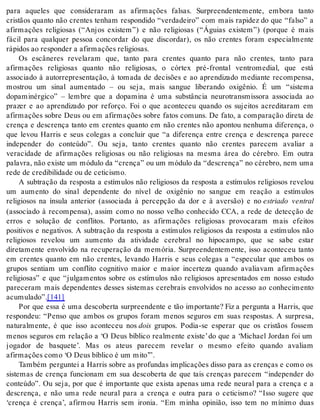 para aqueles que consideraram as afirmações falsas. Surpreendentemente, embora tanto 
cristãos quanto não crentes tenham respondido “verdadeiro” com mais rapidez do que “falso” a 
afirmações religiosas (“Anjos existem”) e não religiosas (“Águias existem”) (porque é mais 
fácil para qualquer pessoa concordar do que discordar), os não crentes foram especialmente 
rá pi dos ao res pon der a afir ma ções re li gi o sas. 
Os escâneres revelaram que, tanto para crentes quanto para não crentes, tanto para 
afirmações religiosas quanto não religiosas, o córtex pré-frontal ventromedial, que está 
associado à autorrepresentação, à tomada de decisões e ao aprendizado mediante recompensa, 
mostrou um sinal aumentado – ou seja, mais sangue liberando oxigênio. É um “sistema 
dopaminérgico” – lembre que a dopamina é uma substância neurotransmissora associada ao 
prazer e ao aprendizado por reforço. Foi o que aconteceu quando os sujeitos acreditaram em 
afirmações sobre Deus ou em afirmações sobre fatos comuns. De fato, a comparação direta de 
crença e descrença tanto em crentes quanto em não crentes não apontou nenhuma diferença, o 
que levou Harris e seus colegas a concluir que “a diferença entre crença e descrença parece 
independer do conteúdo”. Ou seja, tanto crentes quanto não crentes parecem avaliar a 
veracidade de afirmações religiosas ou não religiosas na mesma área do cérebro. Em outra 
pa la vra, não exis te um mó du lo da “cren ça” ou um mó du lo da “des cren ça” no cé re bro, nem uma 
rede de cre di bi li da de ou de ce ti cis mo. 
A subtração da resposta a estímulos não religiosos da resposta a estímulos religiosos revelou 
um aumento do sinal dependente do nível de oxigênio no sangue em reação a estímulos 
religiosos na ínsula anterior (associada à percepção da dor e à aversão) e no estriado ventral 
(associado à recompensa), assim como no nosso velho conhecido CCA, a rede de detecção de 
erros e solução de conflitos. Portanto, as afirmações religiosas provocaram mais efeitos 
positivos e negativos. A subtração da resposta a estímulos religiosos da resposta a estímulos não 
religiosos revelou um aumento da atividade cerebral no hipocampo, que se sabe estar 
diretamente envolvido na recuperação da memória. Surpreendentemente, isso aconteceu tanto 
em crentes quanto em não crentes, levando Harris e seus colegas a “especular que ambos os 
grupos sentiam um conflito cognitivo maior e maior incerteza quando avaliavam afirmações 
religiosas” e que “julgamentos sobre os estímulos não religiosos apresentados em nosso estudo 
pareceram mais dependentes desses sistemas cerebrais envolvidos no acesso ao conhecimento 
acu mu la do”.[141] 
Por que essa é uma descoberta surpreendente e tão importante? Fiz a pergunta a Harris, que 
respondeu: “Penso que ambos os grupos foram menos seguros em suas respostas. A surpresa, 
naturalmente, é que isso aconteceu nos dois grupos. Podia-se esperar que os cristãos fossem 
menos seguros em relação a ‘O Deus bíblico realmente existe’ do que a ‘Michael Jordan foi um 
jogador de basquete’. Mas os ateus parecem revelar o mesmo efeito quando avaliam 
afir ma ções como ‘O Deus bí bli co é um mito’”. 
Também perguntei a Harris sobre as profundas implicações disso para as crenças e como os 
sistemas de crença funcionam em sua descoberta de que tais crenças parecem “independer do 
conteúdo”. Ou seja, por que é importante que exista apenas uma rede neural para a crença e a 
descrença, e não uma rede neural para a crença e outra para o ceticismo? “Isso sugere que 
‘crença é crença’, afirmou Harris sem ironia. “Em minha opinião, isso tem no mínimo duas 
 