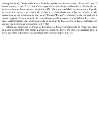 consequências: (1) Corrói ainda mais a distinção espúria entre fatos e valores. Se acreditar que ‘é 
errado torturar’ e que ‘2 + 2 são 4’ têm importância semelhante, então ética e ciência são de 
importância semelhante no nível do cérebro. (2) Indica que a validade de uma crença depende 
de como ela surgiu – na cadeia de evidências e raciocínios que a liga ao mundo, e não 
me ra men te de um sen ti men to de con vic ção.” E en tão? Por que”, con ti nuou Har ris, res pon den do à 
minha pergunta, “é no sentimento de convicção que confiamos como consumidores de crenças – 
mas, evidentemente, esse sentimento pode se desligar de boas razões ou boas evidências em 
qual quer cam po (ma te má ti ca, éti ca etc.).”[142] 
Felizmente, aquilo que se desliga de boas razões e boas evidências pode se religar por meio 
de contra-argumentos com razões e evidências ainda melhores. Ou seja, em qualquer caso, é 
isso o que to dos os pro du to res de co nhe ci men to ci en tí fi co es pe ram.[143] 
 