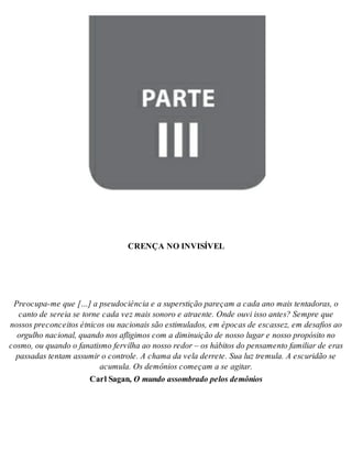 Parte III - CREN ÇA NO IN VI SÍ VEL 
CREN ÇA NO IN VI SÍ VEL 
Pre o cu pa-me que […] a pseu do ci ên cia e a su pers ti ção pa re çam a cada ano mais ten ta do ras, o 
can to de se reia se tor ne cada vez mais so no ro e atra en te. Onde ouvi isso an tes? Sem pre que 
nos sos pre con cei tos ét ni cos ou na ci o nais são es ti mu la dos, em épo cas de es cas sez, em de sa fi os ao 
or gu lho na ci o nal, quan do nos afli gi mos com a di mi nui ção de nos so lu gar e nos so pro pó si to no 
cos mo, ou quan do o fa na tis mo fer vi lha ao nos so re dor – os há bi tos do pen sa men to fa mi li ar de eras 
pas sa das ten tam as su mir o con tro le. A cha ma da vela der re te. Sua luz tre mu la. A es cu ri dão se 
acu mu la. Os de mô ni os co me çam a se agi tar. 
Carl Sa gan, O mun do as som bra do pe los de mô ni os 
 