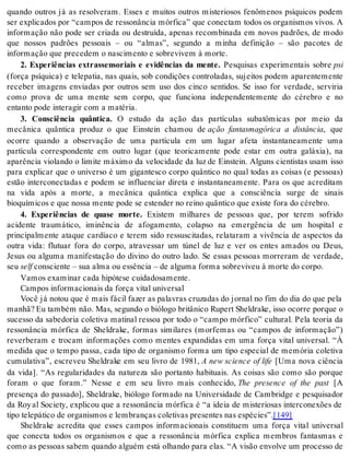 quando outros já as resolveram. Esses e muitos outros misteriosos fenômenos psíquicos podem 
ser explicados por “campos de ressonância mórfica” que conectam todos os organismos vivos. A 
informação não pode ser criada ou destruída, apenas recombinada em novos padrões, de modo 
que nossos padrões pessoais – ou “almas”, segundo a minha definição – são pacotes de 
in for ma ção que pre ce dem o nas ci men to e so bre vi vem à mor te. 
2. Experiências extrassensoriais e evidências da mente. Pesquisas experimentais sobre psi 
(força psíquica) e telepatia, nas quais, sob condições controladas, sujeitos podem aparentemente 
receber imagens enviadas por outros sem uso dos cinco sentidos. Se isso for verdade, serviria 
como prova de uma mente sem corpo, que funciona independentemente do cérebro e no 
en tan to pode in te ra gir com a ma té ria. 
3. Consciência quântica. O estudo da ação das partículas subatômicas por meio da 
mecânica quântica produz o que Einstein chamou de ação fantasmagórica a distância, que 
ocorre quando a observação de uma partícula em um lugar afeta instantaneamente uma 
partícula correspondente em outro lugar (que teoricamente pode estar em outra galáxia), na 
aparência violando o limite máximo da velocidade da luz de Einstein. Alguns cientistas usam isso 
para explicar que o universo é um gigantesco corpo quântico no qual todas as coisas (e pessoas) 
estão interconectadas e podem se influenciar direta e instantaneamente. Para os que acreditam 
na vida após a morte, a mecânica quântica explica que a consciência surge de sinais 
bi o quí mi cos e que nos sa men te pode se es ten der no rei no quân ti co que exis te fora do cé re bro. 
4. Experiências de quase morte. Existem milhares de pessoas que, por terem sofrido 
acidente traumático, iminência de afogamento, colapso na emergência de um hospital e 
principalmente ataque cardíaco e terem sido ressuscitadas, relataram a vivência de aspectos da 
outra vida: flutuar fora do corpo, atravessar um túnel de luz e ver os entes amados ou Deus, 
Jesus ou alguma manifestação do divino do outro lado. Se essas pessoas morreram de verdade, 
seu self cons ci en te – sua alma ou es sên cia – de al gu ma for ma so bre vi veu à mor te do cor po. 
Va mos exa mi nar cada hi pó te se cui da do sa men te. 
Cam pos in for ma ci o nais da for ça vi tal uni ver sal 
Você já notou que é mais fácil fazer as palavras cruzadas do jornal no fim do dia do que pela 
manhã? Eu também não. Mas, segundo o biólogo britânico Rupert Sheldrake, isso ocorre porque o 
sucesso da sabedoria coletiva matinal ressoa por todo o “campo mórfico” cultural. Pela teoria da 
ressonância mórfica de Sheldrake, formas similares (morfemas ou “campos de informação”) 
reverberam e trocam informações como mentes expandidas em uma força vital universal. “À 
medida que o tempo passa, cada tipo de organismo forma um tipo especial de memória coletiva 
cumulativa”, escreveu Sheldrake em seu livro de 1981, A new science of life [Uma nova ciência 
da vida]. “As regularidades da natureza são portanto habituais. As coisas são como são porque 
foram o que foram.” Nesse e em seu livro mais conhecido, The presence of the past [A 
presença do passado], Sheldrake, biólogo formado na Universidade de Cambridge e pesquisador 
da Roy al Society, explicou que a ressonância mórfica é “a ideia de misteriosas interconexões de 
tipo te le pá ti co de or ga nis mos e lem bran ças co le ti vas pre sen tes nas es pé ci es”.[149] 
Sheldrake acredita que esses campos informacionais constituem uma força vital universal 
que conecta todos os organismos e que a ressonância mórfica explica membros fantasmas e 
como as pessoas sabem quando alguém está olhando para elas. “A visão envolve um processo de 
 