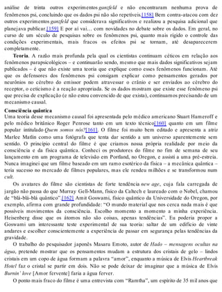 análise de trinta outros experimentos ganz feld e não encontraram nenhuma prova de 
fenômenos psi, concluindo que os dados psi não são repetíveis.[158] Bem contra-atacou com dez 
outros experimentos ganz feld que considerava significativos e realizou a pesquisa adicional que 
pla ne ja va pu bli car.[159] E por aí vai… com novidades no debate sobre os dados. Em geral, no 
curso de um século de pesquisas sobre os fenômenos psi, quanto mais rígido o controle das 
condições experimentais, mais fracos os efeitos psi se tornam, até desaparecerem 
com ple ta men te. 
Te o ria. A razão mais profunda pela qual os cientistas continuam céticos em relação aos 
fenômenos parapsicológicos – e continuarão sendo, mesmo que mais dados significativos sejam 
publicados – é que não existe uma teoria que explique como esses fenômenos funcionam. Até 
que os defensores dos fenômenos psi consigam explicar como pensamentos gerados por 
neurônios no cérebro do emissor podem atravessar o crânio e ser enviados ao cérebro do 
receptor, o ceticismo é a reação apropriada. Se os dados mostram que existe esse fenômeno psi 
que pre ci sa de ex pli ca ção (e não es tou con ven ci do de que exis ta), con ti nu a mos pre ci san do de um 
me ca nis mo cau sal. 
Cons ci ên cia quân ti ca 
Uma teoria desse mecanismo causal foi apresentada pelo médico americano Stuart Hameroff e 
pelo médico britânico Roger Penrose tanto em um texto técnico[160] quanto em um filme 
popular intitulado Quem somos nós?[161]. O filme foi muito bem editado e apresenta a atriz 
Marlee Matlin como uma fotógrafa que tenta dar sentido a um universo aparentemente sem 
sentido. O princípio central do filme é que criamos nossa própria realidade por meio da 
consciência e da física quântica. Conheci os produtores do filme no fim de semana de seu 
lançamento em um programa de televisão em Portland, no Oregon, e assisti a uma pré-estreia. 
Nunca imaginei que um filme baseado em um ramo esotérico da física – a mecânica quântica – 
teria sucesso no mercado de filmes populares, mas ele rendeu milhões e se transformou num 
cult. 
Os avatares do filme são cientistas de forte tendência new age, cuja fala carregada de 
jargão não passa do que Murray Gell-Mann, físico da Caltech e laureado com o Nobel, chamou 
de “blá-blá-blá quântico”.[162] Amit Goswami, físico quântico da Universidade do Oregon, por 
exemplo, afirma com grande profundidade: “O mundo material que nos cerca nada mais é que 
possíveis movimentos da consciência. Escolho momento a momento a minha experiência. 
Heisenberg disse que os átomos não são coisas, apenas tendências”. Eu poderia propor a 
Goswami um interessante teste experimental de sua teoria: saltar de um edifício de vinte 
andares e escolher conscientemente a experiência de passar em segurança pelas tendências da 
gra vi da de. 
O trabalho do pesquisador japonês Masaru Emoto, autor de Hado – mensagens ocultas na 
água, pretende mostrar que os pensamentos mudam a estrutura dos cristais de gelo – lindos 
cristais em um copo de água formam a palavra “amor”, enquanto a música de Elvis He art bre ak 
Ho tel faz o cristal se partir em dois. Não se pode deixar de imaginar que a música de Elvis 
Bur nin’ love [Amor fer ven te] fa ria a água fer ver. 
O ponto mais fraco do filme é uma entrevista com “Ramtha”, um espírito de 35 mil anos que 
 
