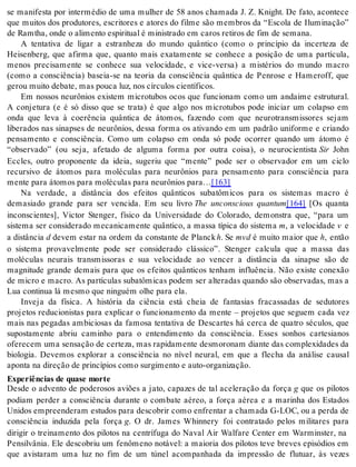 se manifesta por intermédio de uma mulher de 58 anos chamada J. Z. Knight. De fato, acontece 
que muitos dos produtores, escritores e atores do filme são membros da “Escola de Iluminação” 
de Ram tha, onde o ali men to es pi ri tu al é mi nis tra do em ca ros re ti ros de fim de se ma na. 
A tentativa de ligar a estranheza do mundo quântico (como o princípio da incerteza de 
Heisenberg, que afirma que, quanto mais exatamente se conhece a posição de uma partícula, 
menos precisamente se conhece sua velocidade, e vice-versa) a mistérios do mundo macro 
(como a consciência) baseia-se na teoria da consciência quântica de Penrose e Hameroff, que 
ge rou mui to de ba te, mas pou ca luz, nos cír cu los ci en tí fi cos. 
Em nossos neurônios existem microtubos ocos que funcionam como um andaime estrutural. 
A conjetura (e é só disso que se trata) é que algo nos microtubos pode iniciar um colapso em 
onda que leva à coerência quântica de átomos, fazendo com que neurotransmissores sejam 
liberados nas sinapses de neurônios, dessa forma os ativando em um padrão uniforme e criando 
pensamento e consciência. Como um colapso em onda só pode ocorrer quando um átomo é 
“observado” (ou seja, afetado de alguma forma por outra coisa), o neurocientista Sir John 
Eccles, outro proponente da ideia, sugeriu que “mente” pode ser o observador em um ciclo 
recursivo de átomos para moléculas para neurônios para pensamento para consciência para 
men te para áto mos para mo lé cu las para neu rô ni os para…[163] 
Na verdade, a distância dos efeitos quânticos subatômicos para os sistemas macro é 
demasiado grande para ser vencida. Em seu livro The unconscious quantum[164] [Os quanta 
inconscientes], Victor Stenger, físico da Universidade do Colorado, demonstra que, “para um 
sistema ser considerado mecanicamente quântico, a massa típica do sistema m, a velocidade v e 
a dis tân cia d devem estar na ordem da constante de Planck h. Se mvd é muito maior que h, então 
o sistema provavelmente pode ser considerado clássico”. Stenger calcula que a massa das 
moléculas neurais transmissoras e sua velocidade ao vencer a distância da sinapse são de 
magnitude grande demais para que os efeitos quânticos tenham influência. Não existe conexão 
de micro e macro. As partículas subatômicas podem ser alteradas quando são observadas, mas a 
Lua con ti nua lá mes mo que nin guém olhe para ela. 
Inveja da física. A história da ciência está cheia de fantasias fracassadas de sedutores 
projetos reducionistas para explicar o funcionamento da mente – projetos que seguem cada vez 
mais nas pegadas ambiciosas da famosa tentativa de Descartes há cerca de quatro séculos, que 
supostamente abriu caminho para o entendimento da consciência. Esses sonhos cartesianos 
ofe re cem uma sen sa ção de cer te za, mas ra pi da men te des mo ro nam di an te das com ple xi da des da 
biologia. Devemos explorar a consciência no nível neural, em que a flecha da análise causal 
apon ta na di re ção de prin cí pi os como sur gi men to e auto-or ga ni za ção. 
Ex pe ri ên ci as de qua se mor te 
Desde o advento de poderosos aviões a jato, capazes de tal aceleração da força g que os pilotos 
podiam perder a consciência durante o combate aéreo, a força aérea e a marinha dos Estados 
Unidos empreenderam estudos para descobrir como enfrentar a chamada G-LOC, ou a perda de 
consciência induzida pela força g. O dr. James Whinnery foi contratado pelos militares para 
dirigir o treinamento dos pilotos na centrífuga do Naval Air Walfare Center em Warminster, na 
Pensilvânia. Ele descobriu um fenômeno notável: a maioria dos pilotos teve breves episódios em 
que avistaram uma luz no fim de um túnel acompanhada da impressão de flutuar, às vezes 
 