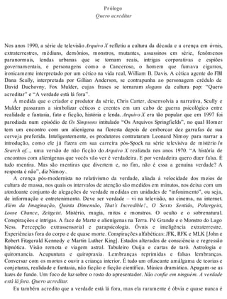 Prólogo 
Que ro acre di tar 
Nos anos 1990, a série de televisão Ar qui vo X refletiu a cultura da década e a crença em óvnis, 
extraterrestres, médiuns, demônios, monstros, mutantes, assassinos em série, fenômenos 
paranormais, lendas urbanas que se tornam reais, intrigas corporativas e espiões 
governamentais, e personagens como o Canceroso, o homem que fumava cigarros, 
ironicamente interpretado por um cético na vida real, William B. Davis. A cética agente do FBI 
Dana Scully, interpretada por Gillian Anderson, se contrapunha ao personagem crédulo de 
David Duchovny, Fox Mulder, cujas frases se tornaram slo gans da cultura pop: “Quero 
acre di tar” e “A ver da de está lá fora”. 
À medida que o criador e produtor da série, Chris Carter, desenvolvia a narrativa, Scully e 
Mulder passaram a simbolizar céticos e crentes em um cabo de guerra psicológico entre 
realidade e fantasia, fato e ficção, história e lenda. Ar qui vo X era tão popular que em 1997 foi 
parodiada num episódio de Os Simpsons intitulado “Os Arquivos Springfields”, no qual Homer 
tem um encontro com um alienígena na floresta depois de emborcar dez garrafas de sua 
cerveja preferida. Inteligentemente, os produtores contrataram Leonard Nimoy para narrar a 
introdução, como ele já fizera em sua carreira pós-Spock na série televisiva de mistério In 
Search of..., uma versão de não ficção do Arquivo X realizada nos anos 1970. “A história de 
encontros com alienígenas que vocês vão ver é verdadeira. E por verdadeira quero dizer falsa. É 
tudo mentira. Mas são mentiras que divertem e, no fim, não é essa a genuína verdade? A 
res pos ta é não”, diz Ni moy . 
A crença pós-modernista no relativismo da verdade, aliada à velocidade dos meios de 
cultura de massa, nos quais os intervalos de atenção são medidos em minutos, nos deixa com um 
atordoante conjunto de alegações de verdade medidas em unidades de “infonimento”, ou seja, 
de informação e entretenimento. Deve ser verdade – vi na televisão, no cinema, na internet. 
Além da Imaginação, Quinta Dimensão, That’s Incredible! , O Sexto Sentido, Pol ter geist, 
Loose Chance, Zeit geist. Mistério, magia, mitos e monstros. O oculto e o sobrenatural. 
Conspirações e intrigas. A face de Marte e alienígenas na Terra. Pé Grande e o Monstro do Lago 
Ness. Percepção extrassensorial e parapsicologia. Óvnis e inteligência extraterrestre. 
Ex pe ri ên ci as fora do cor po e de qua se mor te. Cons pi ra ções al fa bé ti cas: JFK, RFK e MLK [John e 
Robert Fitzgerald Kennedy e Martin Luther King]. Estados alterados de consciência e regressão 
hipnótica. Visão remota e viagem astral. Tabuleiro Ouija e cartas de tarô. Astrologia e 
quiromancia. Acupuntura e quiropraxia. Lembranças reprimidas e falsas lembranças. 
Conversar com os mortos e ouvir a criança interior. É tudo um ofuscante amálgama de teorias e 
conjeturas, realidade e fantasia, não ficção e ficção científica. Música dramática. Apagam-se as 
luzes de fundo. Um foco de luz sobre o rosto do apresentador. Não confie em ninguém. A verdade 
está lá fora. Que ro acre di tar. 
Eu também acredito que a verdade está lá fora, mas ela raramente é óbvia e quase nunca é 
 