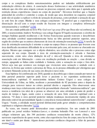 corpo e as complexas ilusões somatossensórias podem ser induzidas artificialmente por 
estimulação elétrica do córtex. A associação desses fenômenos e sua seletividade anatômica 
indicam que eles têm uma origem comum no processo corporal, uma ideia que é apoiada pela 
restrição dessas experiências visuais no corpo do paciente”. Devemos lembrar que a função 
primordial do cérebro é controlar o corpo, de modo que uma desordem no esquema corporal 
pode não só aju dar a ex pli car o efei to de sen sa ção de pre sen ça, como pro du zir a sen sa ção de que 
se está fora do corpo. Blanke e seus colegas conjeturam: “É possível que a experiência de 
dissociação do self com o corpo resulte do fracasso em integrar a complexa informação 
so ma tos sen só ria e ves ti bu lar”.[170] 
Em um es tu do pu bli ca do no li vro Why God won’t go away [Por que Deus não vai em bo ra], de 
2001, o neurocientista Andrew Newberg e seu colega Eugene D’Aquili escanearam o cérebro de 
monges budistas quando meditavam e de freiras franciscanas quando rezavam e descobriram 
uma atividade cerebral surpreendentemente baixa no lobo parietal posterior superior, uma 
região do cérebro que os autores chamaram de área de orientação-associação.[171] A tarefa da 
área de orientação-associação é orientar o corpo no espaço físico e as pessoas que tiveram essa 
área danificada encontram dificuldade de se movimentar pela casa, até mesmo se chocando em 
objetos. Mesmo que consigam ver o objeto obstrutivo, seu cérebro não o processa como algo 
separado do seu corpo. Quando a área de orientação-associação é ativada e funciona 
suavemente, existe uma clara distinção de self e não self. Quando a área de orientação-associação 
está em hibernação – como em meditação profunda ou oração –, essa divisão se 
rompe, apagando as linhas entre realidade e fantasia, entre a sensação no corpo e fora dele. 
Talvez seja isso que acontece aos monges que vivenciam uma sensação e unidade com o 
universo, às freiras que sentem a presença de Deus, ou às pessoas abduzidas por alienígenas que 
se sen tem flu tu an do aci ma de sua cama em di re ção à nave-mãe. 
Essa hi pó te se foi con fir ma da em 2010, quan do se des co briu que o dano cau sa do por tu mor no 
lobo parietal posterior superior pode levar o paciente a ter repentinos sentimentos de 
transcendência espiritual. O neurocientista italiano Cosimo Urgesi e seus colegas da 
Universidade de Udine, na Itália, mediram a personalidade de 82 pacientes antes e depois da 
cirurgia para remover tumor no córtex parietal direito e esquerdo. Eles observaram uma 
mudança num traço relativamente estável da personalidade chamado “autotranscendência”, que 
marca a tendência (ou não) de a pessoa se absorver em uma atividade a ponto de perder a 
noção de tempo e lugar, assim como a sensação de uma forte conexão espiritual com a 
natureza. “O dano à área parietal posterior induziu mudanças incomumente rápidas de uma 
dimensão estável da personalidade ligada à consciência transcendental autorreferente”, explicou 
Urgesi. “Assim, a atividade neural parietal disfuncional pode gerar atitudes e comportamentos 
es pi ri tu ais e re li gi o sos al te ra dos.”[172] 
Às vezes, um trauma pode desencadear essas experiências. Em um estudo de 2001 
publicado no jornal médico britânico Lan cet, o cientista holandês Pim van Lommel e seus 
colegas relataram que, dos 344 pacientes cardíacos ressuscitados de morte clínica, 12% 
narraram experiências de quase morte, entre elas experiências fora do corpo, uma luz no fim de 
um túnel e assim por diante. Alguns desses pacientes cardíacos chegaram a falar de parentes 
mor tos.[173] 
 
