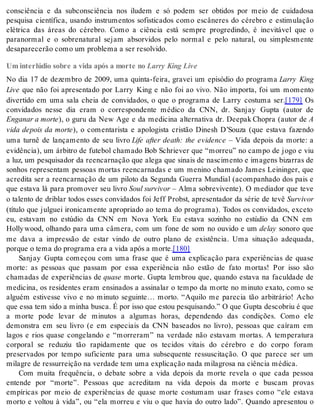 consciência e da subconsciência nos iludem e só podem ser obtidos por meio de cuidadosa 
pesquisa científica, usando instrumentos sofisticados como escâneres do cérebro e estimulação 
elétrica das áreas do cérebro. Como a ciência está sempre progredindo, é inevitável que o 
paranormal e o sobrenatural sejam absorvidos pelo normal e pelo natural, ou simplesmente 
de sa pa re ce rão como um pro ble ma a ser re sol vi do. 
Um interlúdio sobre a vida após a morte no Larry King Live 
No dia 17 de dezembro de 2009, uma quinta-feira, gravei um episódio do programa Larry King 
Live que não foi apresentado por Larry King e não foi ao vivo. Não importa, foi um momento 
divertido em uma sala cheia de convidados, o que o programa de Larry costuma ser.[179] Os 
convidados nesse dia eram o correspondente médico da CNN, dr. Sanjay Gupta (autor de 
En ga nar a mor te), o guru da New Age e da medicina alternativa dr. Deepak Chopra (autor de A 
vida depois da morte), o comentarista e apologista cristão Dinesh D’Souza (que estava fazendo 
uma turnê de lançamento de seu livro Life after death: the evidence – Vida depois da morte: a 
evidência), um árbitro de futebol chamado Bob Schriever que “morreu” no campo de jogo e viu 
a luz, um pesquisador da reencarnação que alega que sinais de nascimento e imagens bizarras de 
sonhos representam pessoas mortas reencarnadas e um menino chamado James Leininger, que 
acredita ser a reencarnação de um piloto da Segunda Guerra Mundial (acompanhado dos pais e 
que estava lá para promover seu livro Soul sur vi vor – Alma sobrevivente). O mediador que teve 
o talento de driblar todos esses convidados foi Jeff Probst, apresentador da série de tevê Sur vi vor 
(título que julguei ironicamente apropriado ao tema do programa). Todos os convidados, exceto 
eu, estavam no estúdio da CNN em Nova York. Eu estava sozinho no estúdio da CNN em 
Holly wood, olhando para uma câmera, com um fone de som no ouvido e um de lay sonoro que 
me dava a impressão de estar vindo de outro plano de existência. Uma situação adequada, 
por que o tema do pro gra ma era a vida após a mor te.[180] 
Sanjay Gupta começou com uma frase que é uma explicação para experiências de quase 
morte: as pessoas que passam por essa experiência não estão de fato mortas! Por isso são 
chamadas de experiências de qua se morte. Gupta lembrou que, quando estava na faculdade de 
medicina, os residentes eram ensinados a assinalar o tempo da morte no minuto exato, como se 
alguém estivesse vivo e no minuto seguinte… morto. “Aquilo me parecia tão arbitrário! Acho 
que essa tem sido a mi nha bus ca. É por isso que es tou pes qui san do.” O que Gup ta des co briu é que 
a morte pode levar de minutos a algumas horas, dependendo das condições. Como ele 
demonstra em seu livro (e em especiais da CNN baseados no livro), pessoas que caíram em 
lagos e rios quase congelando e “morreram” na verdade não estavam mortas. A temperatura 
corporal se reduziu tão rapidamente que os tecidos vitais do cérebro e do corpo foram 
preservados por tempo suficiente para uma subsequente ressuscitação. O que parece ser um 
mi la gre de res sur rei ção na ver da de tem uma ex pli ca ção nada mi la gro sa na ci ên cia mé di ca. 
Com muita frequência, o debate sobre a vida depois da morte revela o que cada pessoa 
entende por “morte”. Pessoas que acreditam na vida depois da morte e buscam provas 
empíricas por meio de experiências de quase morte costumam usar frases como “ele estava 
morto e voltou à vida”, ou “ela morreu e viu o que havia do outro lado”. Quando apresentou o 
 