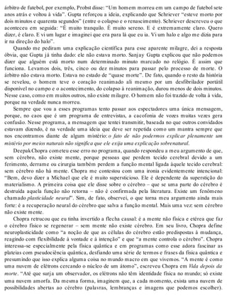 ár bi tro de fu te bol, por exem plo, Probst dis se: “Um ho mem mor reu em um cam po de fu te bol sete 
anos atrás e voltou à vida”. Gupta reforçou a ideia, explicando que Schriever “esteve morto por 
dois mi nu tos e qua ren ta se gun dos” (en tre o co lap so e o re nas ci men to). Sch ri e ver des cre veu o que 
aconteceu em seguida: “É muito tranquilo. É muito sereno. E é extremamente claro. Quero 
di zer, é cla ro. E vi um lu gar e ima gi nei que era para lá que eu ia. Vi um halo e algo me di zia para 
ir na di re ção do halo”. 
Quando me pediram uma explicação científica para esse aparente milagre, dei a resposta 
óbvia, que Gupta já tinha dado: ele não estava morto. Sanjay Gupta explicou que não podemos 
dizer que alguém está morto num determinado minuto marcado no relógio. É assim que 
funciona. Levamos dois, três, cinco ou dez minutos para passar pelo processo de morte. O 
árbitro não estava morto. Estava no estado de “quase morte”. De fato, quando o resto da história 
se revelou, o homem teve o coração reanimado ali mesmo por um desfibrilador portátil 
disponível no campo e o acontecimento, do colapso à reanimação, durou menos de dois minutos. 
Nes se caso, como em mui tos ou tros, não exis te mi la gre. O ho mem não foi tra zi do de vol ta à vida, 
por que na ver da de nun ca mor reu. 
Sempre que vou a esses programas tento passar aos espectadores uma única mensagem, 
porque, no caos que é um programa de entrevistas, a cacofonia de vozes muitas vezes gera 
confusão. Nesse programa, a mensagem que tentei transmitir, baseada no que outros convidados 
estavam dizendo, é na verdade uma ideia que deve ser repetida como um mantra sempre que 
nos encontramos diante de algum mistério: o fato de não podermos explicar plenamente um 
mis té rio por mei os na tu rais não sig ni fi ca que ele exi ja uma ex pli ca ção so bre na tu ral. 
Dee pak Cho pra co me teu esse erro no pro gra ma, quan do res pon deu a meu ar gu men to de que, 
sem cérebro, não existe mente, porque pessoas que perdem tecido cerebral devido a um 
ferimento, derrame ou cirurgia também perdem a função mental ligada àquele tecido cerebral: 
sem cérebro não há mente. Chopra me contestou com uma ironia evidentemente intencional: 
“Bem, devo dizer a Michael que ele é muito supersticioso. Ele é dependente da superstição do 
materialismo. A primeira coisa que ele disse sobre o cérebro – que se uma parte do cérebro é 
destruída aquela função não retorna – não é confirmada pela literatura. Existe um fenômeno 
cham ado plasticidade neural”. Sim, de fato, observei, o que torna meu argumento ainda mais 
forte: é a recuperação neural do cérebro que salva a função mental. Mais uma vez: sem cérebro 
não exis te men te. 
Chopra retrucou que eu tinha invertido a flecha causal: é a mente não física e etérea que faz 
o cérebro físico se regenerar – sem mente não existe cérebro. Em seu livro, Chopra define 
neuroplasticidade como “a noção de que as células do cérebro estão predispostas à mudança, 
reagindo com flexibilidade à vontade e à intenção” e que “a mente controla o cérebro”. Chopra 
interessa-se especialmente pela física quântica e em programas como esse adora fascinar as 
plateias com pseudociência quântica, desfiando uma série de termos e frases da física quântica e 
presumindo que isso explica alguma coisa no mundo macro em que vivemos. “A mente é como 
uma nuvem de elétrons cercando o núcleo de um átomo”, escreveu Chopra em Vida depois da 
mor te. “Até que surja um observador, os elétrons não têm identidade física no mundo; só existe 
uma nuvem amorfa. Da mesma forma, imaginem que, a cada momento, exista uma nuvem de 
possibilidades abertas ao cérebro (palavras, lembranças e imagens que podemos escolher). 
 