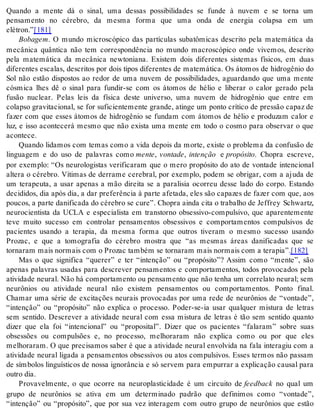 Quando a mente dá o sinal, uma dessas possibilidades se funde à nuvem e se torna um 
pensamento no cérebro, da mesma forma que uma onda de energia colapsa em um 
elé tron.”[181] 
Bo ba gem. O mundo microscópico das partículas subatômicas descrito pela matemática da 
mecânica quântica não tem correspondência no mundo macroscópico onde vivemos, descrito 
pela matemática da mecânica newtoniana. Existem dois diferentes sistemas físicos, em duas 
diferentes escalas, descritos por dois tipos diferentes de matemática. Os átomos de hidrogênio do 
Sol não estão dispostos ao redor de uma nuvem de possibilidades, aguardando que uma mente 
cósmica lhes dê o sinal para fundir-se com os átomos de hélio e liberar o calor gerado pela 
fusão nuclear. Pelas leis da física deste universo, uma nuvem de hidrogênio que entre em 
colapso gravitacional, se for suficientemente grande, atinge um ponto crítico de pressão capaz de 
fazer com que esses átomos de hidrogênio se fundam com átomos de hélio e produzam calor e 
luz, e isso acontecerá mesmo que não exista uma mente em todo o cosmo para observar o que 
acon te ce. 
Quando lidamos com temas como a vida depois da morte, existe o problema da confusão de 
linguagem e do uso de palavras como men te, von ta de, in ten ção e pro pó si to. Chopra escreve, 
por exemplo: “Os neurologistas verificaram que o mero propósito do ato de vontade intencional 
altera o cérebro. Vítimas de derrame cerebral, por exemplo, podem se obrigar, com a ajuda de 
um terapeuta, a usar apenas a mão direita se a paralisia ocorreu desse lado do corpo. Estando 
decididos, dia após dia, a dar preferência à parte afetada, eles são capazes de fazer com que, aos 
pou cos, a par te da ni fi ca da do cé re bro se cure”. Cho pra ain da cita o tra ba lho de Jef frey Schwartz, 
neurocientista da UCLA e especialista em transtorno obsessivo-compulsivo, que aparentemente 
teve muito sucesso em controlar pensamentos obsessivos e comportamentos compulsivos de 
pacientes usando a terapia, da mesma forma que outros tiveram o mesmo sucesso usando 
Prozac, e que a tomografia do cérebro mostra que “as mesmas áreas danificadas que se 
tor na ram mais nor mais com o Pro zac tam bém se tor na ram mais nor mais com a te ra pia”.[182] 
Mas o que significa “querer” e ter “intenção” ou “propósito”? Assim como “mente”, são 
apenas palavras usadas para descrever pensamentos e comportamentos, todos provocados pela 
atividade neural. Não há comportamento ou pensamento que não tenha um correlato neural; sem 
neurônios ou atividade neural não existem pensamentos ou comportamentos. Ponto final. 
Chamar uma série de excitações neurais provocadas por uma rede de neurônios de “vontade”, 
“intenção” ou “propósito” não explica o processo. Poder-se-ia usar qualquer mistura de letras 
sem sentido. Descrever a atividade neural com essa mistura de letras é tão sem sentido quanto 
dizer que ela foi “intencional” ou “proposital”. Dizer que os pacientes “falaram” sobre suas 
obsessões ou compulsões e, no processo, melhoraram não explica como ou por que eles 
melhoraram. O que precisamos saber é que a atividade neural envolvida na fala interagiu com a 
atividade neural ligada a pensamentos obsessivos ou atos compulsivos. Esses termos não passam 
de símbolos linguísticos de nossa ignorância e só servem para empurrar a explicação causal para 
ou tro dia. 
Provavelmente, o que ocorre na neuroplasticidade é um circuito de feed back no qual um 
grupo de neurônios se ativa em um determinado padrão que definimos como “vontade”, 
“intenção” ou “propósito”, que por sua vez interagem com outro grupo de neurônios que estão 
 