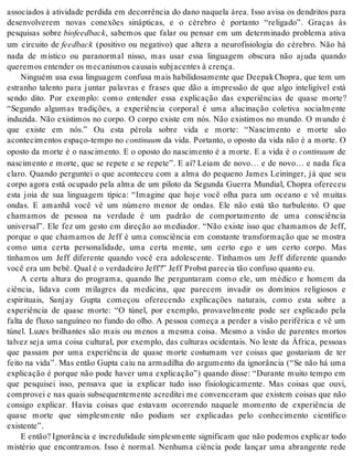 associados à atividade perdida em decorrência do dano naquela área. Isso avisa os dendritos para 
desenvolverem novas conexões sinápticas, e o cérebro é portanto “religado”. Graças às 
pesquisas sobre bi o feed back, sabemos que falar ou pensar em um determinado problema ativa 
um circuito de feed back (positivo ou negativo) que altera a neurofisiologia do cérebro. Não há 
nada de místico ou paranormal nisso, mas usar essa linguagem obscura não ajuda quando 
que re mos en ten der os me ca nis mos cau sais sub ja cen tes à cren ça. 
Nin guém usa essa lin gua gem con fu sa mais ha bi li do sa men te que Dee pak Cho pra, que tem um 
estranho talento para juntar palavras e frases que dão a impressão de que algo inteligível está 
sendo dito. Por exemplo: como entender essa explicação das experiências de quase morte? 
“Segundo algumas tradições, a experiência corporal é uma alucinação coletiva socialmente 
induzida. Não existimos no corpo. O corpo existe em nós. Não existimos no mundo. O mundo é 
que existe em nós.” Ou esta pérola sobre vida e morte: “Nascimento e morte são 
acon te ci men tos es pa ço-tem po no con ti nu um da vida. Portanto, o oposto da vida não é a morte. O 
oposto da morte é o nascimento. E o oposto do nascimento é a morte. E a vida é o con ti nu um de 
nascimento e morte, que se repete e se repete”. E aí? Leiam de novo… e de novo… e nada fica 
claro. Quando perguntei o que aconteceu com a alma do pequeno James Leininger, já que seu 
corpo agora está ocupado pela alma de um piloto da Segunda Guerra Mundial, Chopra ofereceu 
esta joia de sua linguagem típica: “Imagine que hoje você olha para um oceano e vê muitas 
ondas. E amanhã você vê um número menor de ondas. Ele não está tão turbulento. O que 
chamamos de pessoa na verdade é um padrão de comportamento de uma consciência 
universal”. Ele fez um gesto em direção ao mediador. “Não existe isso que chamamos de Jeff, 
porque o que chamamos de Jeff é uma consciência em constante transformação que se mostra 
como uma certa personalidade, uma certa mente, um certo ego e um certo corpo. Mas 
tínhamos um Jeff diferente quando você era adolescente. Tínhamos um Jeff diferente quando 
você era um bebê. Qual é o ver da dei ro Jeff?” Jeff Probst pa re cia tão con fu so quan to eu. 
A certa altura do programa, quando lhe perguntaram como ele, um médico e homem da 
ciência, lidava com milagres da medicina, que parecem invadir os domínios religiosos e 
espirituais, Sanjay Gupta começou oferecendo explicações naturais, como esta sobre a 
experiência de quase morte: “O túnel, por exemplo, provavelmente pode ser explicado pela 
falta de fluxo sanguíneo no fundo do olho. A pessoa começa a perder a visão periférica e vê um 
túnel. Luzes brilhantes são mais ou menos a mesma coisa. Mesmo a visão de parentes mortos 
talvez seja uma coisa cultural, por exemplo, das culturas ocidentais. No leste da África, pessoas 
que passam por uma experiência de quase morte costumam ver coisas que gostariam de ter 
feito na vida”. Mas então Gupta caiu na armadilha do argumento da ignorância (“Se não há uma 
explicação é porque não pode haver uma explicação”) quando disse: “Durante muito tempo em 
que pesquisei isso, pensava que ia explicar tudo isso fisiologicamente. Mas coisas que ouvi, 
comprovei e nas quais subsequentemente acreditei me convenceram que existem coisas que não 
consigo explicar. Havia coisas que estavam ocorrendo naquele momento de experiência de 
quase morte que simplesmente não podiam ser explicadas pelo conhecimento científico 
exis ten te”. 
E então? Ignorância e incredulidade simplesmente significam que não podemos explicar todo 
mistério que encontramos. Isso é normal. Nenhuma ciência pode lançar uma abrangente rede 
 