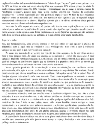 explanatória sobre todos os mistérios do cosmo. O fato de que “apenas” podemos explicar cerca 
de 90% de todas as visões de óvnis não significa que os outros 10% sejam provas da visita de 
inteligências extraterrestres. Os 10% restantes – porcentagem que às vezes a ciência chama de 
“problema residual”, porque para cada teoria existirá sempre um residual de anomalias 
inexplicáveis – apenas significam que não podemos explicar tudo. O fato de não podermos 
explicar todos os tumores que entraram em remissão não significa que milagrosas forças 
sobrenaturais eliminaram o câncer. Significa apenas que a medicina moderna ainda precisa 
en ten der as ma ra vi lhas e mis té ri os do cor po hu ma no. 
No caso da vida depois da morte, só porque não temos uma explicação cem por cento 
natural para todas as experiências de quase morte não significa que jamais entenderemos a 
morte ou que exista alguma outra força misteriosa em ação. Significa apenas que não sabemos 
tudo. Essa in cer te za está no cer ne da ci ên cia e é o que a tor na uma ta re fa de sa fi a do ra. 
Esperar e saber 
Sou, por temperamento, uma pessoa otimista e por isso odeio ter que apagar a chama da 
esperança com a água fria do ceticismo. Mas preocupo-me mais com o que é re al men te 
ver da de do que com o que es pe ro que seja ver da de. 
Às vezes sou acusado de ser cético em relação às coisas erradas, ou de ser cético demais 
para o meu próprio bem. Às vezes sou acusado de negativismo – como não quero que X seja 
verdade, encontro razões para rejeitá-lo. Sem dúvida, isso às vezes acontece. Esse processo pelo 
qual as crenças se confirmam depois que se formam é a premissa deste livro, de modo que 
ne ces sa ri a men te deve apli car-se ao au tor tan to quan to aos ou tros. 
Nessa questão particular de acionalização e suas manifestações em dualismo, mente, 
sobrenatural e vida após a morte, porém, não tenho tendências negativistas. Na verdade, desejo 
passivamente que elas se manifestem como realidade. Vida após a morte? Seria ótimo! Mas só 
desejar alguma coisa não faz dela uma verdade. Nisso reside o problema de entender a mente 
para conhecer a humanidade: nossos sistemas de crença são estruturados de modo que quase 
sempre encontraremos uma maneira de confirmar aquilo em que gostaríamos de acreditar. 
Portanto, o avassalador desejo de acreditar em algo sobrenatural – seja na mente, no espírito ou 
em Deus – significa que devíamos nos manter especialmente vigilantes de nosso ceticismo em 
re la ção às afir ma ções fei tas nes sas are nas da cren ça. 
O monismo científico está em conflito com o dualismo religioso? Sim, está. Ou a alma 
sobrevive à morte ou não sobrevive, e não existem evidências científicas de que isso ocorra ou 
venha a ocorrer. A ciência e o ceticismo tiram da vida qualquer significado? Acho que não. Pelo 
contrário. Se isso é tudo o que existe, nossa vida, nossa família, nossos amigos e nossa 
comunidade – e a maneira como tratamos os outros – se tornam significativos quando cada dia, 
cada momento, cada relacionamento e cada pessoa importam; não como uma peça de teatro 
encenada temporariamente antes de um eterno amanhã, quando o propósito maior nos será 
re ve la do, mas como es sên ci as va li o sas no aqui e ago ra, onde cri a mos pro pó si to pro vi só rio. 
A consciência dessa realidade nos eleva a um plano mais alto de humanidade e humildade à 
medida que passamos pela vida juntos neste tempo e espaço limitados – um momentâneo 
pró lo go no dra ma do cos mo. 
 