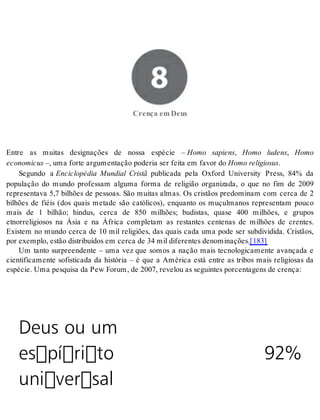 8 Crença em Deus 
Cren ça em Deus 
Entre as muitas designações de nossa espécie – Homo sapiens, Homo ludens, Homo 
eco no mi cus –, uma for te ar gu men ta ção po de ria ser fei ta em fa vor do Homo re li gi o sus. 
Segundo a Enciclopédia Mundial Cristã publicada pela Oxford University Press, 84% da 
população do mundo professam alguma forma de religião organizada, o que no fim de 2009 
representava 5,7 bilhões de pessoas. São muitas almas. Os cristãos predominam com cerca de 2 
bilhões de fiéis (dos quais metade são católicos), enquanto os muçulmanos representam pouco 
mais de 1 bilhão; hindus, cerca de 850 milhões; budistas, quase 400 milhões, e grupos 
etnorreligiosos na Ásia e na África completam as restantes centenas de milhões de crentes. 
Existem no mundo cerca de 10 mil religiões, das quais cada uma pode ser subdividida. Cristãos, 
por exem plo, es tão dis tri bu í dos em cer ca de 34 mil di fe ren tes de no mi na ções.[183] 
Um tanto surpreendente – uma vez que somos a nação mais tecnologicamente avançada e 
cientificamente sofisticada da história – é que a América está entre as tribos mais religiosas da 
es pé cie. Uma pes qui sa da Pew Fo rum, de 2007, re ve lou as se guin tes por cen ta gens de cren ça: 
Deus ou um 
espírito 
universal 
92% 
 