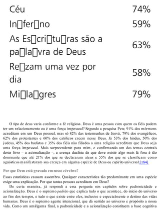 Céu 74% 
Inferno 59% 
As Escrituras são a 
63% 
palavra de Deus 
Rezam uma vez por 
dia 
58% 
Milagres 79% 
O tipo de deus varia conforme a fé religiosa. Deus é uma pessoa com quem os fiéis podem 
ter um relacionamento ou é uma força impessoal? Segundo a pesquisa Pew, 91% dos mórmons 
acreditam em um Deus pessoal, mas só 82% das testemunhas de Jeová, 79% dos evangélicos, 
62% dos protestantes e 60% dos católicos creem nesse Deus. Já 53% dos hindus, 50% dos 
judeus, 45% dos budistas e 35% dos fiéis não filiados a uma religião acreditam que Deus seja 
uma força impessoal. Mais surpreendente para mim, e confirmando um dos temas centrais 
deste livro – a acionalização –, a crença dualista de que deve existir algo mais lá fora é tão 
dominante que até 21% dos que se declararam ateus e 55% dos que se classificam como 
ag nós ti cos ma ni fes ta ram sua cren ça em al gu ma es pé cie de Deus ou es pí ri to uni ver sal.[184] 
Por que Deus está gravado em nosso cérebro? 
Essas estatísticas causam assombro. Qualquer característica tão predominante em uma espécie 
exi ge uma ex pli ca ção. Por que tan tas pes so as acre di tam em Deus? 
De certa maneira, já respondi a essa pergunta nos capítulos sobre padronicidade e 
acionalização. Deus é o supremo pa drão que explica tudo o que acontece, do início do universo 
ao fim dos tempos, e tudo o que existe entre eles, inclusive e especialmente o destino das vidas 
humanas. Deus é o supremo agente intencional, que dá sentido ao universo e propósito a nossa 
vida. Como um amálgama final, a padronicidade e a acionalização constituem a base cognitiva 
 