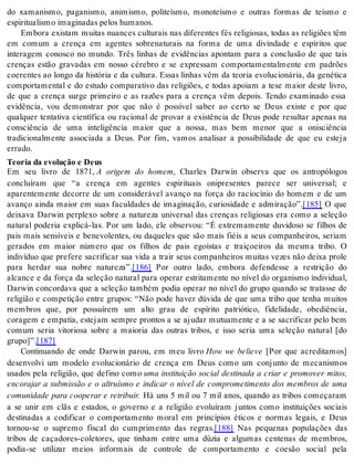 do xamanismo, paganismo, animismo, politeísmo, monoteísmo e outras formas de teísmo e 
es pi ri tu a lis mo ima gi na das pe los hu ma nos. 
Embora existam muitas nuances culturais nas diferentes fés religiosas, todas as religiões têm 
em comum a crença em agentes sobrenaturais na forma de uma divindade e espíritos que 
interagem conosco no mundo. Três linhas de evidências apontam para a conclusão de que tais 
crenças estão gravadas em nosso cérebro e se expressam comportamentalmente em padrões 
coerentes ao longo da história e da cultura. Essas linhas vêm da teoria evolucionária, da genética 
comportamental e do estudo comparativo das religiões, e todas apoiam a tese maior deste livro, 
de que a crença surge primeiro e as razões para a crença vêm depois. Tendo examinado essa 
evidência, vou demonstrar por que não é possível saber ao certo se Deus existe e por que 
qualquer tentativa científica ou racional de provar a existência de Deus pode resultar apenas na 
consciência de uma inteligência maior que a nossa, mas bem menor que a onisciência 
tradicionalmente associada a Deus. Por fim, vamos analisar a possibilidade de que eu esteja 
er ra do. 
Te o ria da evo lu ção e Deus 
Em seu livro de 1871, A origem do homem, Charles Darwin observa que os antropólogos 
concluíram que “a crença em agentes espirituais onipresentes parece ser universal; e 
aparentemente decorre de um considerável avanço na força do raciocínio do homem e de um 
avanço ainda maior em suas faculdades de imaginação, curiosidade e admiração”.[185] O que 
deixava Darwin perplexo sobre a natureza universal das crenças religiosas era como a seleção 
natural poderia explicá-las. Por um lado, ele observou: “É extremamente duvidoso se filhos de 
pais mais sensíveis e benevolentes, ou daqueles que são mais fiéis a seus companheiros, seriam 
gerados em maior número que os filhos de pais egoístas e traiçoeiros da mesma tribo. O 
indivíduo que prefere sacrificar sua vida a trair seus companheiros muitas vezes não deixa prole 
para herdar sua nobre natureza”.[186] Por outro lado, embora defendesse a restrição do 
alcance e da força da seleção natural para operar estritamente no nível do organismo individual, 
Darwin concordava que a seleção também podia operar no nível do grupo quando se tratasse de 
religião e competição entre grupos: “Não pode haver dúvida de que uma tribo que tenha muitos 
membros que, por possuírem um alto grau de espírito patriótico, fidelidade, obediência, 
coragem e empatia, estejam sempre prontos a se ajudar mutuamente e a se sacrificar pelo bem 
comum seria vitoriosa sobre a maioria das outras tribos, e isso seria uma seleção natural [do 
gru po]”.[187] 
Continuando de onde Darwin parou, em meu livro How we believe [Por que acreditamos] 
desenvolvi um modelo evolucionário de crença em Deus como um conjunto de mecanismos 
usados pela religião, que defino como uma instituição social destinada a criar e promover mitos, 
encorajar a submissão e o altruísmo e indicar o nível de comprometimento dos membros de uma 
comunidade para cooperar e retribuir. Há uns 5 mil ou 7 mil anos, quando as tribos começaram 
a se unir em clãs e estados, o governo e a religião evoluíram juntos como instituições sociais 
destinadas a codificar o comportamento moral em princípios éticos e normas legais, e Deus 
tornou-se o supremo fiscal do cumprimento das regras.[188] Nas pequenas populações das 
tribos de caçadores-coletores, que tinham entre uma dúzia e algumas centenas de membros, 
podia-se utilizar meios informais de controle de comportamento e coesão social pela 
 