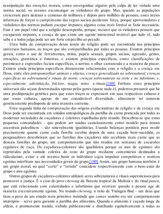manipulação das emoções morais, como envergonhar alguém pela culpa de ter violado uma 
norma social, ou mesmo excomungar os violadores do grupo. Mas, quando as populações 
cresceram para dezenas e centenas de milhares e depois para milhões de pessoas, esses meios 
informais de forçar o cumprimento das regras sociais perderam força, porque aproveitadores e 
violadores das normas podiam escapar impunes; alguma coisa mais formal se fazia necessária. 
Esse é um papel vital que a religião desempenha, porque, mesmo que os violadores pensem que 
escaparam impunes, a crença de que existe um agente intencional invisível que tudo vê, tudo 
sabe e a to dos jul ga pode ser um for te em pe ci lho ao pe ca do. 
Uma linha de comprovação dessa teoria da religião pode ser encontrada nos princípios 
universais humanos, ou traços que são compartilhados por todas as pessoas. Existem princípios 
gerais, como o uso de ferramentas, mitos, papéis sexuais, grupos sociais, agressão, gestos, 
emoções, gramática e fonemas, e existem princípios específicos, como classificações de 
parentesco e expressões faciais específicas, o sorriso, o olhar carrancudo e a maneira de piscar. 
Existem ainda princípios específicos diretamente relacionados com a religião e a crença em 
Deus, entre eles antropomorfizar animais e objetos, crença generalizada no sobrenatural, crenças 
específicas no sobrenatural e rituais de morte, crenças sobrenaturais na sorte e no infortúnio, e, 
especialmente, adivinhação, folclore, magia, mitos e ri tu ais.[189] Embora esses princípios 
uni ver sais não se jam de ter mi na dos ape nas pe los ge nes (qua se nada é), po de mos pre su mir que há 
uma predisposição genética para que esses traços se expressem em suas respectivas culturas e 
que essas culturas, apesar de sua considerável diversidade, alimentem tal natureza 
ge ne ti ca men te pre dis pos ta de uma ma nei ra co e ren te. 
Uma segunda linha de comprovação das origens evolucionárias da religião e da crença em 
Deus pode ser encontrada em estudos antropológicos da partilha da carne praticada por todas as 
modernas sociedades de caçadores e coletores espalhadas pelo mundo. Descobriu-se que essas 
pequenas comunidades – que podem ser usadas cautelosamente como modelo para nossos 
ancestrais paleolíticos – são notavelmente igualitárias. Usando balanças portáteis para medir 
precisamente quanta carne cada família recebia depois de uma caçada bem-sucedida, os 
pesquisadores descobriram que as famílias dos caçadores não recebiam mais carne que as 
demais famílias do grupo, um comportamento que não mudou em semanas de excursões 
regulares de caça. Os caçadores-coletores são igualitários porque os atos de egoísmo são 
reprimidos pela vontade coletiva do resto do grupo mediante comentários destinados a 
ridicularizar, evitar e até mesmo banir os indivíduos cujos impulsos competitivos e motivos 
egoístas interfiram nas necessidades gerais do grupo.[190] Assim, um grupo humano também é 
um grupo moral, no qual “certo” e “errado” coincidem respectivamente com o bem-estar do 
gru po e atos ego ís tas. 
Ou tros gru pos de ca ça do res-co le to res uti li zam se res so bre na tu rais e ri tu ais su pers ti ci o sos para 
promover a justiça. É o caso do povo chewong da floresta tropical da Malásia e do ritual pu nen, 
que está relacionado com calamidades e infortúnios que ocorrem quando a pessoa age de 
maneira excessivamente egoísta. No mundo chewong, o mito de Yinlugen Bud – um deus que 
tirou o povo de um estado mais primitivo insistindo que comer sozinho era um comportamento 
impróprio – serve para garantir a partilha dos alimentos. Quando o alimento é caçado longe da 
aldeia, é prontamente trazido, exibido publicamente e distribuído equitativamente a todas as 
 