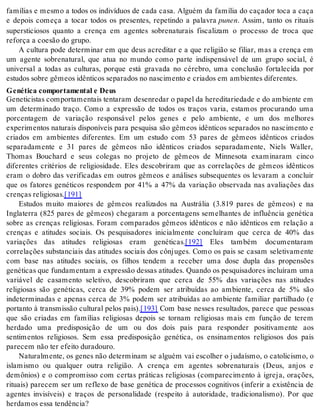 famílias e mesmo a todos os indivíduos de cada casa. Alguém da família do caçador toca a caça 
e depois começa a tocar todos os presentes, repetindo a palavra pu nen. Assim, tanto os rituais 
supersticiosos quanto a crença em agentes sobrenaturais fiscalizam o processo de troca que 
re for ça a co e são do gru po. 
A cultura pode determinar em que deus acreditar e a que religião se filiar, mas a crença em 
um agente sobrenatural, que atua no mundo como parte indispensável de um grupo social, é 
universal a todas as culturas, porque está gravada no cérebro, uma conclusão fortalecida por 
es tu dos so bre gê me os idên ti cos se pa ra dos no nas ci men to e cri a dos em am bi en tes di fe ren tes. 
Ge né ti ca com por ta men tal e Deus 
Ge ne ti cis tas com por ta men tais ten ta ram de sen re dar o pa pel da he re di ta ri e da de e do am bi en te em 
um determinado traço. Como a expressão de todos os traços varia, estamos procurando uma 
porcentagem de variação responsável pelos genes e pelo ambiente, e um dos melhores 
experimentos naturais disponíveis para pesquisa são gêmeos idênticos separados no nascimento e 
criados em ambientes diferentes. Em um estudo com 53 pares de gêmeos idênticos criados 
separadamente e 31 pares de gêmeos não idênticos criados separadamente, Niels Waller, 
Thomas Bouchard e seus colegas no projeto de gêmeos de Minnesota examinaram cinco 
diferentes critérios de religiosidade. Eles descobriram que as correlações de gêmeos idênticos 
eram o dobro das verificadas em outros gêmeos e análises subsequentes os levaram a concluir 
que os fatores genéticos respondem por 41% a 47% da variação observada nas avaliações das 
cren ças re li gi o sas.[191] 
Estudos muito maiores de gêmeos realizados na Austrália (3.819 pares de gêmeos) e na 
Inglaterra (825 pares de gêmeos) chegaram a porcentagens semelhantes de influência genética 
sobre as crenças religiosas. Foram comparados gêmeos idênticos e não idênticos em relação a 
crenças e atitudes sociais. Os pesquisadores inicialmente concluíram que cerca de 40% das 
variações das atitudes religiosas eram genéticas.[192] Eles também documentaram 
correlações substanciais das atitudes sociais dos cônjuges. Como os pais se casam seletivamente 
com base nas atitudes sociais, os filhos tendem a receber uma dose dupla das propensões 
ge né ti cas que fun da men tam a ex pres são des sas ati tu des. Quan do os pes qui sa do res in clu í ram uma 
variável de casamento seletivo, descobriram que cerca de 55% das variações nas atitudes 
religiosas são genéticas, cerca de 39% podem ser atribuídas ao ambiente, cerca de 5% são 
indeterminadas e apenas cerca de 3% podem ser atribuídas ao ambiente familiar partilhado (e 
portanto à transmissão cultural pelos pais).[193] Com base nesses resultados, parece que pessoas 
que são criadas em famílias religiosas depois se tornam religiosas mais em função de terem 
herdado uma predisposição de um ou dos dois pais para responder positivamente aos 
sentimentos religiosos. Sem essa predisposição genética, os ensinamentos religiosos dos pais 
pa re cem não ter efei to du ra dou ro. 
Naturalmente, os genes não determinam se alguém vai escolher o judaísmo, o catolicismo, o 
islamismo ou qualquer outra religião. A crença em agentes sobrenaturais (Deus, anjos e 
demônios) e o compromisso com certas práticas religiosas (comparecimento à igreja, orações, 
rituais) parecem ser um reflexo de base genética de processos cognitivos (inferir a existência de 
agentes invisíveis) e traços de personalidade (respeito à autoridade, tradicionalismo). Por que 
her da mos essa ten dên cia? 
 