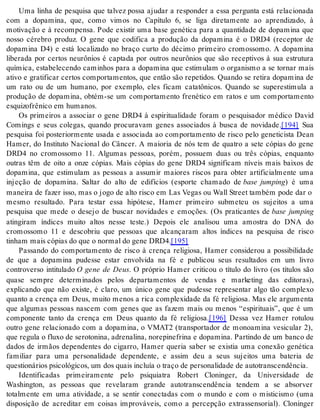 Uma linha de pesquisa que talvez possa ajudar a responder a essa pergunta está relacionada 
com a dopamina, que, como vimos no Capítulo 6, se liga diretamente ao aprendizado, à 
motivação e à recompensa. Pode existir uma base genética para a quantidade de dopamina que 
nosso cérebro produz. O gene que codifica a produção da dopamina é o DRD4 (receptor de 
dopamina D4) e está localizado no braço curto do décimo primeiro cromossomo. A dopamina 
liberada por certos neurônios é captada por outros neurônios que são receptivos à sua estrutura 
química, estabelecendo caminhos para a dopamina que estimulam o organismo a se tornar mais 
ativo e gratificar certos comportamentos, que então são repetidos. Quando se retira dopamina de 
um rato ou de um humano, por exemplo, eles ficam catatônicos. Quando se superestimula a 
produção de dopamina, obtém-se um comportamento frenético em ratos e um comportamento 
es qui zo frê ni co em hu ma nos. 
Os primeiros a associar o gene DRD4 à espiritualidade foram o pesquisador médico David 
Comings e seus colegas, quando procuravam genes associados à busca de novidade.[194] Sua 
pesquisa foi posteriormente usada e associada ao comportamento de risco pelo geneticista Dean 
Hamer, do Instituto Nacional do Câncer. A maioria de nós tem de quatro a sete cópias do gene 
DRD4 no cromossomo 11. Algumas pessoas, porém, possuem duas ou três cópias, enquanto 
outras têm de oito a onze cópias. Mais cópias do gene DRD4 significam níveis mais baixos de 
dopamina, que estimulam as pessoas a assumir maiores riscos para obter artificialmente uma 
injeção de dopamina. Saltar do alto de edifícios (esporte chamado de base jumping) é uma 
maneira de fazer isso, mas o jogo de alto risco em Las Vegas ou Wall Street também pode dar o 
mesmo resultado. Para testar essa hipótese, Hamer primeiro submeteu os sujeitos a uma 
pesquisa que mede o desejo de buscar novidades e emoções. (Os praticantes de base jumping 
atingiram índices muito altos nesse teste.) Depois ele analisou uma amostra do DNA do 
cromossomo 11 e descobriu que pessoas que alcançaram altos índices na pesquisa de risco 
ti nham mais có pi as do que o nor mal do gene DRD4.[195] 
Passando do comportamento de risco à crença religiosa, Hamer considerou a possibilidade 
de que a dopamina pudesse estar envolvida na fé e publicou seus resultados em um livro 
controverso intitulado O gene de Deus. O próprio Hamer criticou o título do livro (os títulos são 
quase sempre determinados pelos departamentos de vendas e marketing das editoras), 
explicando que não existe, é claro, um único gene que pudesse representar algo tão complexo 
quanto a crença em Deus, muito menos a rica complexidade da fé religiosa. Mas ele argumenta 
que algumas pessoas nascem com genes que as fazem mais ou menos “espirituais”, que é um 
componente tanto da crença em Deus quanto da fé religiosa.[196] Dessa vez Hamer rotulou 
outro gene relacionado com a dopamina, o VMAT2 (transportador de monoamina vesicular 2), 
que regula o fluxo de serotonina, adrenalina, norepinefrina e dopamina. Partindo de um banco de 
dados de irmãos dependentes do cigarro, Hamer queria saber se existia uma conexão genética 
familiar para uma personalidade dependente, e assim deu a seus sujeitos uma bateria de 
ques ti o ná ri os psi co ló gi cos, um dos quais in clu ía o tra ço de per so na li da de de au to trans cen dên cia. 
Identificadas primeiramente pelo psiquiatra Robert Cloninger, da Universidade de 
Washington, as pessoas que revelaram grande autotranscendência tendem a se absorver 
totalmente em uma atividade, a se sentir conectadas com o mundo e com o misticismo (uma 
disposição de acreditar em coisas improváveis, como a percepção extrassensorial). Cloninger 
 