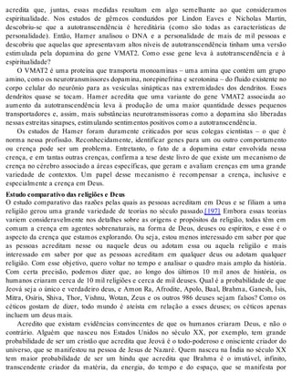 acredita que, juntas, essas medidas resultam em algo semelhante ao que consideramos 
espiritualidade. Nos estudos de gêmeos conduzidos por Lindon Eaves e Nicholas Martin, 
descobriu-se que a autotranscendência é hereditária (como são todas as características de 
personalidade). Então, Hamer analisou o DNA e a personalidade de mais de mil pessoas e 
descobriu que aquelas que apresentavam altos níveis de autotranscendência tinham uma versão 
estimulada pela dopamina do gene VMAT2. Como esse gene leva à autotranscendência e à 
es pi ri tu a li da de? 
O VMAT2 é uma proteína que transporta monoaminas – uma amina que contém um grupo 
ami no, como os neu ro trans mis so res do pa mi na, no re pi ne fri na e se ro to ni na – do flui do exis ten te no 
corpo celular do neurônio para as vesículas sinápticas nas extremidades dos dendritos. Esses 
dendritos quase se tocam. Hamer acredita que uma variante do gene VMAT2 associada ao 
aumento da autotranscendência leva à produção de uma maior quantidade desses pequenos 
transportadores e, assim, mais substâncias neurotransmissoras como a dopamina são liberadas 
nes sas es trei tas si nap ses, es ti mu lan do sen ti men tos po si ti vos como a au to trans cen dên cia. 
Os estudos de Hamer foram duramente criticados por seus colegas cientistas – o que é 
norma nessa profissão. Reconhecidamente, identificar genes para um ou outro comportamento 
ou crença pode ser um problema. Entretanto, o fato de a dopamina estar envolvida nessa 
crença, e em tantas outras crenças, confirma a tese deste livro de que existe um mecanismo de 
crença no cérebro associado a áreas específicas, que geram e avaliam crenças em uma grande 
variedade de contextos. Um papel desse mecanismo é recompensar a crença, inclusive e 
es pe ci al men te a cren ça em Deus. 
Es tu do com pa ra ti vo das re li gi ões e Deus 
O estudo comparativo das razões pelas quais as pessoas acreditam em Deus e se filiam a uma 
religião gerou uma grande variedade de teorias no século passado.[197] Embora essas teorias 
variem consideravelmente nos detalhes sobre as origens e propósitos da religião, todas têm em 
comum a crença em agentes sobrenaturais, na forma de Deus, deuses ou espíritos, e esse é o 
aspecto da crença que estamos explorando. Ou seja, estou menos interessado em saber por que 
as pessoas acreditam nesse ou naquele deus ou adotam essa ou aquela religião e mais 
interessado em saber por que as pessoas acreditam em qualquer deus ou adotam qualquer 
religião. Com esse objetivo, quero voltar no tempo e analisar o quadro mais amplo da história. 
Com certa precisão, podemos dizer que, ao longo dos últimos 10 mil anos de história, os 
humanos criaram cerca de 10 mil religiões e cerca de mil deuses. Qual é a probabilidade de que 
Jeová seja o único e verdadeiro deus, e Amon Ra, Afrodite, Apolo, Baal, Brahma, Ganesh, Ísis, 
Mitra, Osíris, Shiva, Thor, Vishnu, Wotan, Zeus e os outros 986 deuses sejam falsos? Como os 
céticos gostam de dizer, todo mundo é ateísta em relação a esses deuses; os céticos apenas 
in clu em um deus mais. 
Acredito que existam evidências convincentes de que os humanos criaram Deus, e não o 
contrário. Alguém que nasceu nos Estados Unidos no século XX, por exemplo, tem grande 
probabilidade de ser um cristão que acredita que Jeová é o todo-poderoso e onisciente criador do 
universo, que se manifestou na pessoa de Jesus de Nazaré. Quem nasceu na Índia no século XX 
tem maior probabilidade de ser um hindu que acredita que Brahma é o imutável, infinito, 
transcendente criador da matéria, da energia, do tempo e do espaço, que se manifesta por 
 