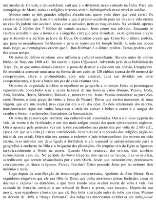 intermédio de Ganesh, o deus-elefante azul que é a divindade mais cultuada na Índia. Para um 
an tro pó lo go de Mar te, to das as re li gi ões ter re nas se ri am in dis tin guí veis nes se ní vel de aná li se. 
Mesmo entre as três grandes religiões abraâmicas, quem pode dizer qual está certa? Os 
cristãos acreditam que Jesus é o salvador e que é preciso aceitá-lo para ter direito à vida eterna 
no céu. Os judeus não aceitam Jesus como salvador, nem os muçulmanos. Na verdade, apenas 
cerca de 2 bilhões dos 7 bilhões do mundo aceitam Jesus como seu salvador. Enquanto os 
cristãos acreditam que a Bí blia é o evangelho entregue pela divindade, os muçulmanos creem 
que o Al co rão é a perfeita palavra de Deus. Os cristãos creem que Cristo foi o último profeta, 
que para os muçulmanos foi Maomé e para os mórmons foi Joseph Smith. E, indo um pouco 
mais longe, os cientologistas creem que L. Ron Hubbard é o último profeta. Tantos profetas em 
tão pou co tem po. 
Os mitos do dilúvio mostram uma influência cultural semelhante. Séculos antes do dilúvio 
bíblico de Noé, em 1800 a.C., foi escrito o épico Gil ga mesh. Advertido pelo deus babilônico da 
Terra, Ea, de que outros deuses estavam a ponto de destruir a vida com um dilúvio, Utnapishtim 
foi instruído a construir uma arca na forma de um cubo de 120 cúbitos (cerca de 60 metros) de 
comprimento, altura e profundidade, com sete andares, cada um dividido em nove 
com par ti men tos, e le var a bor do um par de cada cri a tu ra viva. 
Os mitos da virgindade também se espalham na geografia e no tempo. Entre os personagens 
supostamente concebidos sem a ajuda habitual de um homem estão Dioniso, Perseu, Buda, 
Attis, Krishna, Horus, Mercúrio, Rômulo e, naturalmente, Jesus. Vamos considerar os paralelos 
entre Dioniso, o deus grego do vinho, e Jesus de Nazaré. Diz-se que ambos nasceram de uma 
virgem, que era um mortal, mas cujo pai era o rei dos céus. Os dois retornaram dos mortos, 
transformaram água em vinho, lançaram a ideia de comer e beber a carne e o sangue do 
cri a dor e fo ram pro cla ma dos li ber ta do res da hu ma ni da de. 
Os mitos da ressurreição também são culturalmente construídos. Osíris é o deus egípcio da 
vida, da morte e da fertilidade, e um dos mais antigos deuses dos quais sobreviveram registros. 
Osíris aparece pela primeira vez em textos encontrados nas pirâmides por volta de 2.400 a.C., 
época em que seu culto já estava estabelecido. Venerado até a repressão das religiões pagãs no 
início da era cristã, Osíris não era apenas o redentor e juiz misericordioso dos mortos na vida 
eterna, mas também um deus ligado à fertilidade e em especial (e apropriadamente para a 
geografia) à enchente do Nilo e à irrigação das plantações. Os próprios reis do Egito se ligavam 
inextricavelmente a Osíris na morte. Quando Osíris renasceu dos mortos, eles também 
ressuscitaram com ele. No período do Novo Império, não apenas os faraós, mas os mortais, 
acreditavam que seriam ressuscitados por e com Osíris, desde que, naturalmente, praticassem 
corretamente os rituais religiosos. Parece familiar? Osíris precede Jesus por no mínimo dois 
mi lê ni os e meio. 
Logo depois da crucificação de Jesus surgiu outro messias, Apolônio da Ásia Menor. Seus 
seguidores alegavam que ele era filho de Deus, que podia atravessar portas fechadas, curar os 
doentes e expulsar os demônios, e que tinha trazido uma mulher morta de volta à vida. Foi 
acusado de bruxaria, enviado a um tribunal de Roma e preso, mas escapou. Depois de sua 
morte, seus seguidores afirmaram que ele lhes tinha aparecido antes de subir aos céus. Mesmo 
na década de 1890, a “dança fantasma” dos indígenas americanos celebrava um índio paiu te 
 