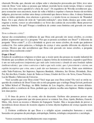 chamado Wovoka, que, durante um eclipse solar e alucinações provocadas por febre, teve uma 
visão de Deus “com todas as pessoas que tinham morrido havia muito tempo, felizes e sempre 
jovens. Era uma terra agradável e cheia de caça”. Os seguidores de Wovoka acreditavam que, 
para ressuscitar seus ancestrais, trazer de volta o búfalo e expulsar o homem branco do território 
indígena, precisavam realizar uma dança cerimonial que durava horas e dias. A dança fantasma 
unia os índios oprimidos, mas alarmou o governo, e a tensão levou ao massacre de Wounded 
Knee. Foi o que chamo de mito de “opressão-redenção”, uma lenda clássica que conta como 
enganar a morte, vencer as adversidades e se livrar das cadeias da escravidão. Basta preservar 
uma boa história. Por quê? Porque a tendência de contar essas histórias está gravada em nosso 
cé re bro. 
Deus realmente existe? 
Apesar das avassaladoras evidências de que Deus está gravado em nosso cérebro, os crentes 
podem argumentar que (1) a pergunta “Por que as pessoas acreditam em Deus?” é diferente da 
pergunta “Deus existe?”, e (2) a divindade se grava em nosso cérebro, de modo que podemos 
conhecê-la. Em outras palavras, a biologia da crença é uma questão diferente do objetivo da 
crença. Mesmo que não acreditemos que Deus está gravado em nosso cérebro, a pergunta 
per sis te: Deus re al men te exis te? 
O que é Deus? 
Estudos de acadêmicos religiosos revelam que a maior parte das pessoas no mundo industrial do 
Oci den te que acre di tam em Deus se li gam a al gu ma for ma de mo no te ís mo, se gun do o qual Deus 
é um ser todo-poderoso (onipotente) que tudo sabe (onisciente) e dotado de uma bondade infinita 
(onibenevolente); que criou o universo e tudo o que nele existe; que é preexistente e eterno, um 
espírito incorpóreo que criou, ama e pode dar aos humanos a vida eterna. Entre seus sinônimos 
estão Todo-Poderoso, Ser Supremo, Suprema Bondade, Altíssimo, Ser Divino, Divindade, Deus 
Pai, Rei dos Reis, Criador, Autor de Todas as Coisas, Criador do Céu e da Terra, Causa Primeira, 
Luz do Mun do e So be ra no do Uni ver so. 
Você acredita que esse Deus existe? Você nega que esse Deus existe? Ou você se omite na 
questão da existência de Deus? Essas são as três perguntas que o teólogo Doug Geivett, professor 
na Talbot School of Theology, no Bible Institute de Los Angeles, oferece em nossos debates 
públicos sobre a existência de Deus, pedindo que a plateia escolha uma hipótese. Minha resposta 
tem duas par tes: 
1. O ônus da prova é do crente, não do descrente. Embora não possamos provar uma 
negativa, posso argumentar que não posso provar se existem Ísis, Zeus, Apolo, Brahma, Ganesh, 
Mitra, Alá, Jeová ou mesmo o Monstro do Espaguete Voador. Mas a incapacidade de provar a 
inexistência desses deuses de maneira alguma os torna objetos legítimos de crença (quanto mais 
de cul to). 
2. Existem evidências de que Deus e a religião sejam construções humanas e sociais 
ba se a das em pes qui sas da psi co lo gia, an tro po lo gia, his tó ria, mi to lo gia com pa ra ti va e so ci o lo gia. 
Va mos exa mi nar mais de ta lha da men te es sas res pos tas. 
 