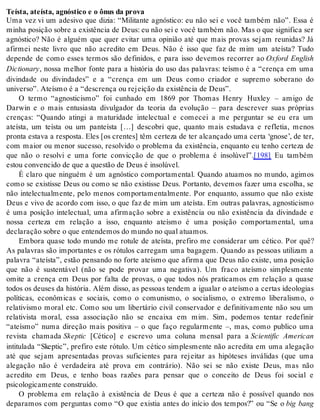Te ís ta, ate ís ta, ag nós ti co e o ônus da pro va 
Uma vez vi um adesivo que dizia: “Militante agnóstico: eu não sei e você também não”. Essa é 
mi nha po si ção so bre a exis tên cia de Deus: eu não sei e você tam bém não. Mas o que sig ni fi ca ser 
agnóstico? Não é alguém que quer evitar uma opinião até que mais provas sejam reunidas? Já 
afirmei neste livro que não acredito em Deus. Não é isso que faz de mim um ateísta? Tudo 
depende de como esses termos são definidos, e para isso devemos recorrer ao Oxford English 
Dic ti o nary, nossa melhor fonte para a história do uso das palavras: teísmo é a “crença em uma 
divindade ou divindades” e a “crença em um Deus como criador e supremo soberano do 
uni ver so”. Ate ís mo é a “des cren ça ou re jei ção da exis tên cia de Deus”. 
O termo “agnosticismo” foi cunhado em 1869 por Thomas Henry Huxley – amigo de 
Darwin e o mais entusiasta divulgador da teoria da evolução – para descrever suas próprias 
crenças: “Quando atingi a maturidade intelectual e comecei a me perguntar se eu era um 
ateísta, um teísta ou um panteísta […] descobri que, quanto mais estudava e refletia, menos 
pronta estava a resposta. Eles [os crentes] têm certeza de ter alcançado uma certa ‘gnose’, de ter, 
com maior ou menor sucesso, resolvido o problema da existência, enquanto eu tenho certeza de 
que não o resolvi e uma forte convicção de que o problema é insolúvel”.[198] Eu também 
es tou con ven ci do de que a ques tão de Deus é in so lú vel. 
É claro que ninguém é um agnóstico comportamental. Quando atuamos no mundo, agimos 
como se existisse Deus ou como se não existisse Deus. Portanto, devemos fazer uma escolha, se 
não intelectualmente, pelo menos comportamentalmente. Por enquanto, assumo que não existe 
Deus e vivo de acordo com isso, o que faz de mim um ateísta. Em outras palavras, agnosticismo 
é uma posição intelectual, uma afirmação sobre a existência ou não existência da divindade e 
nossa certeza em relação a isso, enquanto ateísmo é uma posição comportamental, uma 
de cla ra ção so bre o que en ten de mos do mun do no qual atu a mos. 
Embora quase todo mundo me rotule de ateísta, prefiro me considerar um cético. Por quê? 
As palavras são importantes e os rótulos carregam uma bagagem. Quando as pessoas utilizam a 
palavra “ateísta”, estão pensando no forte ateísmo que afirma que Deus não existe, uma posição 
que não é sustentável (não se pode provar uma negativa). Um fraco ateísmo simplesmente 
omite a crença em Deus por falta de provas, o que todos nós praticamos em relação a quase 
todos os deuses da história. Além disso, as pessoas tendem a igualar o ateísmo a certas ideologias 
políticas, econômicas e sociais, como o comunismo, o socialismo, o extremo liberalismo, o 
relativismo moral etc. Como sou um libertário civil conservador e definitivamente não sou um 
relativista moral, essa associação não se encaixa em mim. Sim, podemos tentar redefinir 
“ateísmo” numa direção mais positiva – o que faço regularmente –, mas, como publico uma 
revista chamada Skep tic [Cético] e escrevo uma coluna mensal para a Scientific American 
intitulada “Skeptic”, prefiro este rótulo. Um cético simplesmente não acredita em uma alegação 
até que sejam apresentadas provas suficientes para rejeitar as hipóteses inválidas (que uma 
alegação não é verdadeira até prova em contrário). Não sei se não existe Deus, mas não 
acredito em Deus, e tenho boas razões para pensar que o conceito de Deus foi social e 
psi co lo gi ca men te cons tru í do. 
O problema em relação à existência de Deus é que a certeza não é possível quando nos 
deparamos com perguntas como “O que existia antes do início dos tempos?” ou “Se o big bang 
 