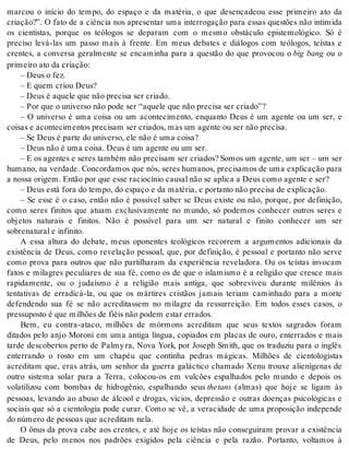 marcou o início do tempo, do espaço e da matéria, o que desencadeou esse primeiro ato da 
criação?”. O fato de a ciência nos apresentar uma interrogação para essas questões não intimida 
os cientistas, porque os teólogos se deparam com o mesmo obstáculo epistemológico. Só é 
preciso levá-las um passo mais à frente. Em meus debates e diálogos com teólogos, teístas e 
crentes, a conversa geralmente se encaminha para a questão do que provocou o big bang ou o 
pri mei ro ato da cri a ção: 
– Deus o fez. 
– E quem cri ou Deus? 
– Deus é aque le que não pre ci sa ser cri a do. 
– Por que o uni ver so não pode ser “aque le que não pre ci sa ser cri a do”? 
– O universo é uma coisa ou um acontecimento, enquanto Deus é um agente ou um ser, e 
coi sas e acon te ci men tos pre ci sam ser cri a dos, mas um agen te ou ser não pre ci sa. 
– Se Deus é par te do uni ver so, ele não é uma coi sa? 
– Deus não é uma coi sa. Deus é um agen te ou um ser. 
– E os agentes e seres também não precisam ser criados? Somos um agente, um ser – um ser 
humano, na verdade. Concordamos que nós, seres humanos, precisamos de uma explicação para 
a nos sa ori gem. En tão por que esse ra ci o cí nio cau sal não se apli ca a Deus como agen te e ser? 
– Deus está fora do tem po, do es pa ço e da ma té ria, e por tan to não pre ci sa de ex pli ca ção. 
– Se esse é o caso, então não é possível saber se Deus existe ou não, porque, por definição, 
como seres finitos que atuam exclusivamente no mundo, só podemos conhecer outros seres e 
objetos naturais e finitos. Não é possível para um ser natural e finito conhecer um ser 
so bre na tu ral e in fi ni to. 
A essa altura do debate, meus oponentes teológicos recorrem a argumentos adicionais da 
existência de Deus, como revelação pessoal, que, por definição, é pessoal e portanto não serve 
como prova para outros que não partilharam da experiência reveladora. Ou os teístas invocam 
fatos e milagres peculiares de sua fé, como os de que o islamismo é a religião que cresce mais 
rapidamente, ou o judaísmo é a religião mais antiga, que sobreviveu durante milênios às 
tentativas de erradicá-la, ou que os mártires cristãos jamais teriam caminhado para a morte 
defendendo sua fé se não acreditassem no milagre da ressurreição. Em todos esses casos, o 
pres su pos to é que mi lhões de fi éis não po dem es tar er ra dos. 
Bem, eu contra-ataco, milhões de mórmons acreditam que seus textos sagrados foram 
ditados pelo anjo Moroni em uma antiga língua, copiados em placas de ouro, enterrados e mais 
tarde descobertos perto de Palmy ra, Nova York, por Joseph Smith, que os traduziu para o inglês 
enterrando o rosto em um chapéu que continha pedras mágicas. Milhões de cientologistas 
acreditam que, eras atrás, um senhor da guerra galáctico chamado Xenu trouxe alienígenas de 
outro sistema solar para a Terra, colocou-os em vulcões espalhados pelo mundo e depois os 
volatilizou com bombas de hidrogênio, espalhando seus the tans (almas) que hoje se ligam às 
pessoas, levando ao abuso de álcool e drogas, vícios, depressão e outras doenças psicológicas e 
sociais que só a cientologia pode curar. Como se vê, a veracidade de uma proposição independe 
do nú me ro de pes so as que acre di tam nela. 
O ônus da prova cabe aos crentes, e até hoje os teístas não conseguiram provar a existência 
de Deus, pelo menos nos padrões exigidos pela ciência e pela razão. Portanto, voltamos à 
 