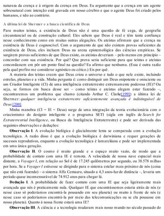 natureza da crença e à origem da crença em Deus. Eu argumento que a crença em um agente 
sobrenatural com intenção está gravada em nosso cérebro e que o agente Deus foi criado pelos 
hu ma nos, e não ao con trá rio. 
A última lei de Shermer e a busca científica de Deus 
Para muitos teístas, a existência de Deus não é uma questão de fé cega, de geografia 
circunstancial ou de construção cultural. Eles sabem que Deus é real e têm tanta confiança 
nesse conhecimento como em muitas outras alegações. Os ateístas afirmam que a crença na 
existência de Deus é cognoscível. Com o argumento de que não existem provas suficientes da 
existência de Deus, eles incluem Deus na arena epistemológica das ciências empíricas. Se 
surgirem provas suficientes de que Deus existe, os ateístas deveriam – pelo menos em princípio – 
concordar com sua existência. Por quê? Que prova seria suficiente para que teístas e ateístas 
concordassem em pôr um ponto final na questão? Eu afirmo que nenhuma. (Essa é outra razão 
pela qual pre fi ro me con si de rar ag nós ti co ou cé ti co.) Eis por quê. 
A maioria dos teístas creem que Deus criou o universo e tudo o que nele existe, incluindo 
estrelas, planetas e a vida. Minha pergunta é: como distinguir um Deus onipotente e onisciente ou 
um Criador Inteligente (CI) de uma inteligência extraterrestre extremamente poderosa (IE)? Ou 
seja, se formos em busca desse ser – como teístas e ateístas alegam estar fazendo –, 
encontraremos um problema que chamo (citando Arthur C. Clarke[199]) a última lei de 
Sherm er: qualquer inteligência extraterrestre suficientemente avançada é indistinguível de 
Deus.[200] 
Minha manobra (CI = IE = Deus) surge de uma integração da teoria evolucionária com o 
criacionismo do desígnio inteligente e o programa SETI (sigla em inglês de Search for 
Extraterrestrial Intelligence, ou Busca da Inteligência Extraterrestre) e pode ser derivada das 
se guin tes ob ser va ções e de du ções: 
Observação I. A evolução biológica é glacialmente lenta se comparada com a evolução 
tecnológica. A razão disso é que a evolução biológica é darwiniana e requer gerações de 
sucessos reprodutivos, enquanto a evolução tecnológica é lamarckiana e pode ser implementada 
em uma úni ca ge ra ção. 
Observação II. O cosmo é muito grande e o espaço muito vazio, de modo que a 
probabilidade de contato com uma IE é remota. A velocidade de nossa nave espacial mais 
distante, a Voya ger I, em relação ao Sol é de 17.245 quilômetros por segundo, ou 38.578 milhas 
por hora. Se a Voya ger I estivesse se dirigindo para o sistema estelar mais próximo de nós (coisa 
que não está fazendo) – o sistema Alfa Centauro, situado a 4,3 anos-luz de distância –, levaria um 
pe rí o do qua se in co men su rá vel de 74.912 anos para che gar lá. 
Dedução I. A probabilidade de fazer contato com uma IE que seja ligeiramente mais 
avançada que nós é praticamente nula. Qualquer IE que encontrássemos estaria atrás de nós (e 
nesse caso só poderíamos encontrá-la pousando em seu planeta) ou muito à frente de nós (e 
nesse caso só poderíamos encontrá-la por meio das telecomunicações ou se ela pousasse em 
nos so pla ne ta). Quan to à nos sa fren te es ta rá uma IE? 
Ob ser va ção III. A ciência e a tecnologia mudaram mais nosso mundo no século passado do 
 