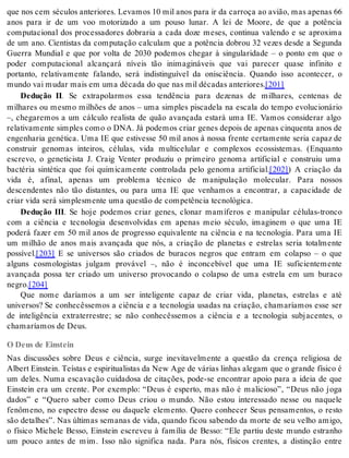 que nos cem sé cu los an te ri o res. Le va mos 10 mil anos para ir da car ro ça ao avi ão, mas ape nas 66 
anos para ir de um voo motorizado a um pouso lunar. A lei de Moore, de que a potência 
computacional dos processadores dobraria a cada doze meses, continua valendo e se aproxima 
de um ano. Cientistas da computação calculam que a potência dobrou 32 vezes desde a Segunda 
Guerra Mundial e que por volta de 2030 podemos chegar à singularidade – o ponto em que o 
poder computacional alcançará níveis tão inimagináveis que vai parecer quase infinito e 
portanto, relativamente falando, será indistinguível da onisciência. Quando isso acontecer, o 
mun do vai mu dar mais em uma dé ca da do que nas mil dé ca das an te ri o res.[201] 
Dedução II. Se extrapolarmos essa tendência para dezenas de milhares, centenas de 
milhares ou mesmo milhões de anos – uma simples piscadela na escala do tempo evolucionário 
–, chegaremos a um cálculo realista de quão avançada estará uma IE. Vamos considerar algo 
relativamente simples como o DNA. Já podemos criar genes depois de apenas cinquenta anos de 
engenharia genética. Uma IE que estivesse 50 mil anos à nossa frente certamente seria capaz de 
construir genomas inteiros, células, vida multicelular e complexos ecossistemas. (Enquanto 
escrevo, o geneticista J. Craig Venter produziu o primeiro genoma artificial e construiu uma 
bactéria sintética que foi quimicamente controlada pelo genoma artificial.[202]) A criação da 
vida é, afinal, apenas um problema técnico de manipulação molecular. Para nossos 
descendentes não tão distantes, ou para uma IE que venhamos a encontrar, a capacidade de 
cri ar vida será sim ples men te uma ques tão de com pe tên cia tec no ló gi ca. 
Dedução III. Se hoje podemos criar genes, clonar mamíferos e manipular células-tronco 
com a ciência e tecnologia desenvolvidas em apenas meio século, imaginem o que uma IE 
poderá fazer em 50 mil anos de progresso equivalente na ciência e na tecnologia. Para uma IE 
um milhão de anos mais avançada que nós, a criação de planetas e estrelas seria totalmente 
pos sí vel.[203] E se universos são criados de buracos negros que entram em colapso – o que 
alguns cosmologistas julgam provável –, não é inconcebível que uma IE suficientemente 
avançada possa ter criado um universo provocando o colapso de uma estrela em um buraco 
ne gro.[204] 
Que nome daríamos a um ser inteligente capaz de criar vida, planetas, estrelas e até 
universos? Se conhecêssemos a ciência e a tecnologia usadas na criação, chamaríamos esse ser 
de inteligência extraterrestre; se não conhecêssemos a ciência e a tecnologia subjacentes, o 
cha ma rí a mos de Deus. 
O Deus de Einstein 
Nas discussões sobre Deus e ciência, surge inevitavelmente a questão da crença religiosa de 
Al bert Eins tein. Te ís tas e es pi ri tu a lis tas da New Age de vá ri as li nhas ale gam que o gran de fí si co é 
um deles. Numa escavação cuidadosa de citações, pode-se encontrar apoio para a ideia de que 
Einstein era um crente. Por exemplo: “Deus é esperto, mas não é malicioso”, “Deus não joga 
dados” e “Quero saber como Deus criou o mundo. Não estou interessado nesse ou naquele 
fenômeno, no espectro desse ou daquele elemento. Quero conhecer Seus pensamentos, o resto 
são detalhes”. Nas últimas semanas de vida, quando ficou sabendo da morte de seu velho amigo, 
o físico Michele Besso, Einstein escreveu à família de Besso: “Ele partiu deste mundo estranho 
um pouco antes de mim. Isso não significa nada. Para nós, físicos crentes, a distinção entre 
 