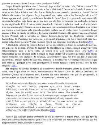 pas sa do, pre sen te e fu tu ro é ape nas uma per sis ten te ilu são”. 
O que Einstein quis dizer com “Deus não joga dados” ou com “nós, físicos crentes”? Ele 
estava falando literal e metaforicamente sobre a divindade? Estava se referindo à crença nos 
modelos da física teórica que não fazem distinção entre passado, presente e futuro? Estava 
falando da crença em alguma força impessoal que existe acima das limitações de tempo? 
Estava apenas sendo gentil e consolando a família de Besso? Esse é o enigma do mais conhecido 
cientista da história, cuja fama era tal que tudo que ele dizia ou escrevia era analisado em busca 
de seu significado. É fácil extrair essas citações do contexto e aplicá-las onde se deseje. Muito 
tem sido escrito sobre Einstein, mas até recentemente seus testamenteiros literários protegeram 
sua confusa e controversa vida pessoal com tanto cuidado que só conhecemos fragmentos do que 
acontecia fora da mente científica e do círculo social de Einstein. Até agora. Graças ao Einstein 
Papers Project, sob a direção de Diana Kormos-Buchwald, do California Institute of 
Technology, de Pasadena, na Califórnia, o material arquivado está hoje disponível para nos 
con tar toda a his tó ria, o que Wal ter Isa ac son fez em sua ma gis tral bi o gra fia de Eins tein.[205] 
A identidade judaica de Einstein foi sem dúvida importante em todos os aspectos de sua vida, 
em especial na política. Depois de declinar da presidência de Israel, Einstein escreveu: “Meu 
relacionamento com o povo judeu se tornou meu laço humano mais forte”.[206] A 
religiosidade de sua infância ainda o coagia na meia-idade: “Se tentarmos penetrar, com nossos 
meios limitados, nos segredos da natureza, descobriremos que, por trás das leis e conexões 
discerníveis, existem restos de algo sutil, intangível e inexplicável. A veneração dessa força que 
está além de qualquer coisa que conhecemos é minha religião. Nessa medida, sou de fato 
re li gi o so”.[207] 
Ser religioso no sentido esotérico do assombro e deslumbramento diante do cosmo é uma 
coisa, mas o que dizer de Deus, particularmente de Jeová, Deus de Abraão, patriarca de 
Einstein? Quando fez cinquenta anos, Einstein deu uma entrevista em que foi perguntado, à 
quei ma-rou pa, se acre di ta va em Deus. “Não sou ateu”, ele co me çou. 
O problema é amplo demais para nossa mente limitada. Estamos na 
situação de uma criança pequena que entra numa imensa 
biblioteca, cheia de livros em muitas línguas. A criança sabe que 
alguém deve ter escrito esses livros. Não sabe como. Não entende as 
línguas em que eles foram escritos. A criança suspeita vagamente de 
que existe uma ordem misteriosa na disposição dos livros, mas não sabe 
qual é. Essa é, me parece, a atitude do ser humano, mesmo o mais 
inteligente, em relação a Deus. Vemos o universo 
maravilhosamente ordenado e obedecendo a certas leis, mas só 
vagamente entendemos essas leis.[208] 
Parece que Einstein estava atribuindo as leis do universo a algum Deus. Mas que tipo de 
Deus, uma divindade pessoal ou alguma força amorfa? Para um banqueiro do Colorado que lhe 
per gun tou so bre Deus, Eins tein res pon deu: 
 