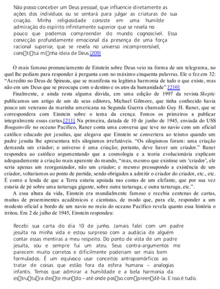 Não posso conceber um Deus pessoal, que influencie diretamente as 
ações dos indivíduos ou se sentará para julgar as criaturas de sua 
criação. Minha religiosidade consiste em uma humilde 
admiração do espírito infinitamente superior que se revela no 
pouco que podemos compreender do mundo cognoscível. Essa 
convicção profundamente emocional da presença de uma força 
racional superior, que se revela no universo incompreensível, 
constitui minha ideia de Deus.[209] 
O mais famoso pronunciamento de Einstein sobre Deus veio na forma de um telegrama, no 
qual lhe pediam para responder à pergunta com no máximo cinquenta palavras. Ele o fez em 32: 
“Acredito no Deus de Spinoza, que se manifesta na legítima harmonia de tudo o que existe, mas 
não em um Deus que se pre o cu pa com o des ti no e os atos da hu ma ni da de”.[210] 
Finalmente, e ainda resta alguma dúvida, em uma edição de 1997 da revista Skep tic 
publicamos um artigo de um de seus editores, Michael Gilmore, que tinha conhecido havia 
pouco um veterano da marinha americana na Segunda Guerra chamado Guy H. Raner, que se 
correspondera com Einstein sobre o tema da crença. Fomos os primeiros a publicar 
integralmente essas cartas.[211] Na primeira, datada de 10 de junho de 1945, enviada do USS 
Bou gain vil le no oceano Pacífico, Raner conta uma conversa que teve no navio com um oficial 
católico educado por jesuítas, que alegava que Einstein se convertera ao teísmo quando um 
padre jesuíta lhe apresentara três silogismos irrefutáveis. “Os silogismos foram: uma criação 
demanda um criador; o universo é uma criação; portanto, deve haver um criador.” Raner 
respondeu ao católico argumentando que a cosmologia e a teoria evolucionária explicam 
adequadamente a criação mais aparente do mundo, “mas, mesmo que existisse um ‘criador’, ele 
seria apenas um reorganizador, não um criador; e mesmo pressupondo a existência de um 
criador, voltaríamos ao ponto de partida, sendo obrigados a admitir o criador do criador, etc., etc. 
É como a lenda de que a Terra estaria apoiada nas costas de um elefante, que por sua vez 
es ta ria de pé so bre uma tar ta ru ga gi gan te, so bre ou tra tar ta ru ga, e ou tra tar ta ru ga, etc.”. 
A essa altura da vida, Einstein era mundialmente famoso e recebia centenas de cartas, 
muitas de proeminentes acadêmicos e cientistas, de modo que, para ele, responder a um 
modesto oficial a bordo de um navio no meio do oceano Pacífico revela quanto essa história o 
ir ri tou. Em 2 de ju lho de 1945, Eins tein res pon deu: 
Recebi sua carta do dia 10 de junho. Jamais falei com um padre 
jesuíta na minha vida e estou surpreso com a audácia de alguém 
contar essas mentiras a meu respeito. Do ponto de vista de um padre 
jesuíta, sou e sempre fui um ateu. Seus contra-argumentos me 
parecem muito corretos e dificilmente poderiam ser mais bem 
formulados. É um equívoco usar conceitos antropomórficos ao 
tratar de coisas que estão fora da esfera humana – analogias 
infantis. Temos que admirar a humildade e a bela harmonia da 
estrutura deste mundo – até onde posso compreendê-la. E isso é tudo. 
 