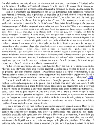 descobrir seria um ser natural, uma entidade que existe no espaço e no tempo e é limitada pelas 
leis da natureza. Um Deus sobrenatural, existente fora do espaço e do tempo, não é cognoscível 
para a ci ên cia, por que não faz par te do mun do na tu ral, e por tan to a ci ên cia não pode co nhe cê-lo. 
Esse foi o argumento que apresentei em um debate patrocinado pela Templeton Foundation 
com Jerome Groopman, teísta e professor de medicina de Harvard, que em seus comentários 
argumentou que Deus “não tem forma e é incomensurável!”, que existe “em uma dimensão que 
não pode ser quantificada ou descrita pela ciência”, que “não somos capazes de entender 
totalmente a natureza e as dimensões de Deus” e que “Deus existe fora do tempo e não pode ser 
limitado no espaço”. Então, perguntei, como saber que esse Deus existe? Como seres corpóreos, 
que formam suas crenças sobre o mundo com base em perceptos (com nossos sentidos) e 
conceitos (com nossa mente), como podemos conhecer um ser que, por definição, está fora de 
nossos perceptos e conceitos? A certa altura, Deus não precisaria entrar no nosso espaço-tempo 
para se dar a conhecer? Digamos, por meio da oração, da providência ou de milagres? E se 
assim for, por que a ciência não pode medir essa ação divina? Se existe outra maneira de 
conhecer, como fazem os místicos e fiéis pela meditação profunda e pela oração, por que a 
neurociência não consegue dizer algo significativo sobre esse processo de conhecimento? Se 
viermos a descobrir – como estudos com monges em meditação e padres em oração 
demonstraram – que uma parte do lobo parietal do cérebro ligada à orientação do corpo no 
espaço fica inativa durante esses estados meditativos (rompendo a distinção normal que a pessoa 
sente entre ser e não ser e, portanto, fazendo-a sentir-se “em unidade” com o ambiente), isso não 
implicaria que, em vez de estar em contato com um ser fora do espaço e do tempo, o que 
ocor re na ver da de é ape nas uma mu dan ça neu ro quí mi ca? 
No fim, em um dos pronunciamentos mais honestos de crença que já vi, Groopman admitiu: 
“Por que acreditar? Não tenho uma resposta racional. A questão parece estar no mesmo campo 
da pergunta ‘por que amamos alguém?’. Poderíamos reduzi-la a certos componentes, talvez 
fa zer re fe rên cia a neu ro trans mis so res, mas a res pos ta pa re ce trans cen der o cog nos cí vel. Essa é a 
dis so nân cia cog ni ti va com que vi vem pes so as como eu e que qua se sem pre com ba te mos”.[212] 
Em certo nível, não tive como refutar essa afirmação, porque não era necessário. Se 
nenhuma afirmação empírica é feita, pouca coisa a ciência pode dizer sobre o assunto. A vida 
pode ser uma luta dolorosa e cheia de mistérios, de modo que o que precisamos fazer é viver dia 
a dia em busca da felicidade e encontrar alguma solução para esses mistérios perturbadores... 
bem... quem sou eu para discutir? Como diz o Salmo 46:1: “Deus é nosso refúgio e nossa 
fortaleza, socorro bem presente na angústia”. Em outro nível, porém, não posso deixar de pensar 
que, se Groopman tivesse nascido de pais hindus na Índia, e não de pais judeus no Ocidente, 
acre di ta ria em algo mui to di fe ren te so bre a na tu re za do uni ver so, que es ta ria igual men te su jei to a 
jus ti fi ca ções por meio de ar gu men tos ra ci o nais. 
O que a ciência oferece para explicar o que sentimos quando acreditamos em Deus ou nos 
apaixonamos é complementar e não conflitante. Acho profundamente interessante saber que, 
quando me apaixono por alguém, meu desejo é intensificado pela dopamina, um neuro-hormônio 
produzido pelo hipotálamo que provoca a liberação de testosterona, o hormônio que 
rege o desejo sexual, e que meu profundo apego é reforçado pela oxitocina, um hormônio 
sintetizado pelo hipotálamo e secretado no sangue pela glândula pituitária. Além disso, é 
instrutivo saber que os caminhos neurais induzidos por esse hormônio são exclusivos da espécie 
 