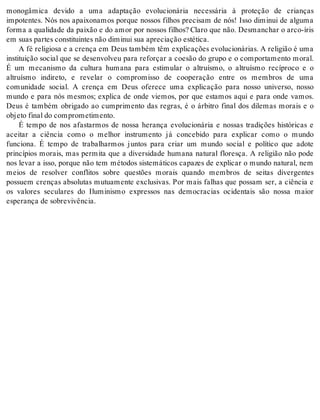 monogâmica devido a uma adaptação evolucionária necessária à proteção de crianças 
impotentes. Nós nos apaixonamos porque nossos filhos precisam de nós! Isso diminui de alguma 
forma a qualidade da paixão e do amor por nossos filhos? Claro que não. Desmanchar o arco-íris 
em suas par tes cons ti tu in tes não di mi nui sua apre ci a ção es té ti ca. 
A fé re li gi o sa e a cren ça em Deus tam bém têm ex pli ca ções evo lu ci o ná ri as. A re li gi ão é uma 
instituição social que se desenvolveu para reforçar a coesão do grupo e o comportamento moral. 
É um mecanismo da cultura humana para estimular o altruísmo, o altruísmo recíproco e o 
altruísmo indireto, e revelar o compromisso de cooperação entre os membros de uma 
comunidade social. A crença em Deus oferece uma explicação para nosso universo, nosso 
mundo e para nós mesmos; explica de onde viemos, por que estamos aqui e para onde vamos. 
Deus é também obrigado ao cumprimento das regras, é o árbitro final dos dilemas morais e o 
ob je to fi nal do com pro me ti men to. 
É tempo de nos afastarmos de nossa herança evolucionária e nossas tradições históricas e 
aceitar a ciência como o melhor instrumento já concebido para explicar como o mundo 
funciona. É tempo de trabalharmos juntos para criar um mundo social e político que adote 
princípios morais, mas permita que a diversidade humana natural floresça. A religião não pode 
nos levar a isso, porque não tem métodos sistemáticos capazes de explicar o mundo natural, nem 
meios de resolver conflitos sobre questões morais quando membros de seitas divergentes 
possuem crenças absolutas mutuamente exclusivas. Por mais falhas que possam ser, a ciência e 
os valores seculares do Iluminismo expressos nas democracias ocidentais são nossa maior 
es pe ran ça de so bre vi vên cia. 
 
