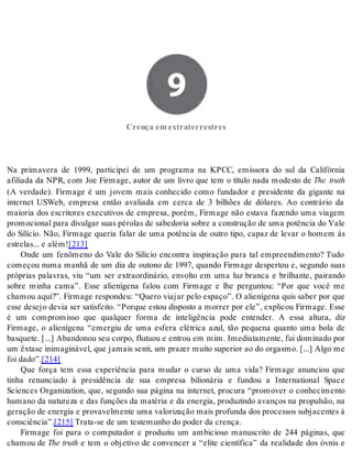9 Crença em extraterrestres 
Cren ça em ex tra ter res tres 
Na primavera de 1999, participei de um programa na KPCC, emissora do sul da Califórnia 
afiliada da NPR, com Joe Firmage, autor de um livro que tem o título nada modesto de The truth 
(A verdade). Firmage é um jovem mais conhecido como fundador e presidente da gigante na 
internet USWeb, empresa então avaliada em cerca de 3 bilhões de dólares. Ao contrário da 
maioria dos escritores executivos de empresa, porém, Firmage não estava fazendo uma viagem 
pro mo ci o nal para di vul gar suas pé ro las de sa be do ria so bre a cons tru ção de uma po tên cia do Vale 
do Silício. Não, Firmage queria falar de uma potência de outro tipo, capaz de levar o homem às 
es tre las... e além![213] 
Onde um fenômeno do Vale do Silício encontra inspiração para tal empreendimento? Tudo 
começou numa manhã de um dia de outono de 1997, quando Firmage despertou e, segundo suas 
próprias palavras, viu “um ser extraordinário, envolto em uma luz branca e brilhante, pairando 
sobre minha cama”. Esse alienígena falou com Firmage e lhe perguntou: “Por que você me 
chamou aqui?”. Firmage respondeu: “Quero viajar pelo espaço”. O alienígena quis saber por que 
esse desejo devia ser satisfeito. “Porque estou disposto a morrer por ele”, explicou Firmage. Esse 
é um compromisso que qualquer forma de inteligência pode entender. A essa altura, diz 
Firmage, o alienígena “emergiu de uma esfera elétrica azul, tão pequena quanto uma bola de 
basquete. [...] Abandonou seu corpo, flutuou e entrou em mim. Imediatamente, fui dominado por 
um êx ta se ini ma gi ná vel, que ja mais sen ti, um pra zer mui to su pe ri or ao do or gas mo. [...] Algo me 
foi dado”.[214] 
Que força tem essa experiência para mudar o curso de uma vida? Firmage anunciou que 
tinha renunciado à presidência de sua empresa bilionária e fundou a International Space 
Sciences Organization, que, segundo sua página na internet, procura “promover o conhecimento 
humano da natureza e das funções da matéria e da energia, produzindo avanços na propulsão, na 
ge ra ção de ener gia e pro va vel men te uma va lo ri za ção mais pro fun da dos pro ces sos sub ja cen tes à 
cons ci ên cia”.[215] Tra ta-se de um tes te mu nho do po der da cren ça. 
Firmage foi para o computador e produziu um ambicioso manuscrito de 244 páginas, que 
cha mou de The tru th e tem o objetivo de convencer a “elite científica” da realidade dos óvnis e 
 