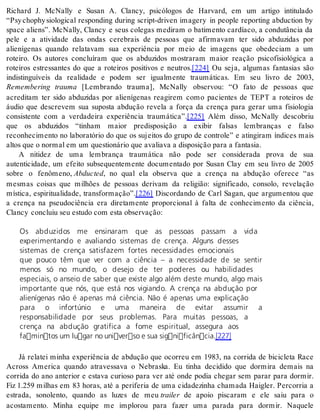Richard J. McNally e Susan A. Clancy, psicólogos de Harvard, em um artigo intitulado 
“Psy chophy siological responding during script-driven imagery in people reporting abduction by 
space aliens”. McNally, Clancy e seus colegas mediram o batimento cardíaco, a condutância da 
pele e a atividade das ondas cerebrais de pessoas que afirmavam ter sido abduzidas por 
alienígenas quando relatavam sua experiência por meio de imagens que obedeciam a um 
roteiro. Os autores concluíram que os abduzidos mostraram maior reação psicofisiológica a 
roteiros estressantes do que a roteiros positivos e neutros.[224] Ou seja, algumas fantasias são 
indistinguíveis da realidade e podem ser igualmente traumáticas. Em seu livro de 2003, 
Remembering trauma [Lembrando trauma], McNally observou: “O fato de pessoas que 
acreditam ter sido abduzidas por alienígenas reagirem como pacientes de TEPT a roteiros de 
áudio que descrevem sua suposta abdução revela a força da crença para gerar uma fisiologia 
consistente com a verdadeira experiência traumática”.[225] Além disso, McNally descobriu 
que os abduzidos “tinham maior predisposição a exibir falsas lembranças e falso 
reconhecimento no laboratório do que os sujeitos do grupo de controle” e atingiram índices mais 
al tos que o nor mal em um ques ti o ná rio que ava li a va a dis po si ção para a fan ta sia. 
A nitidez de uma lembrança traumática não pode ser considerada prova de sua 
autenticidade, um efeito subsequentemente documentado por Susan Clay em seu livro de 2005 
sobre o fenômeno, Ab duc ted, no qual ela observa que a crença na abdução oferece “as 
mesmas coisas que milhões de pessoas derivam da religião: significado, consolo, revelação 
mística, espiritualidade, transformação”.[226] Discordando de Carl Sagan, que argumentou que 
a crença na pseudociência era diretamente proporcional à falta de conhecimento da ciência, 
Clancy con cluiu seu es tu do com esta ob ser va ção: 
Os abduzidos me ensinaram que as pessoas passam a vida 
experimentando e avaliando sistemas de crença. Alguns desses 
sistemas de crença satisfazem fortes necessidades emocionais 
que pouco têm que ver com a ciência – a necessidade de se sentir 
menos só no mundo, o desejo de ter poderes ou habilidades 
especiais, o anseio de saber que existe algo além deste mundo, algo mais 
importante que nós, que está nos vigiando. A crença na abdução por 
alienígenas não é apenas má ciência. Não é apenas uma explicação 
para o infortúnio e uma maneira de evitar assumir a 
responsabilidade por seus problemas. Para muitas pessoas, a 
crença na abdução gratifica a fome espiritual, assegura aos 
famintos um lugar no universo e sua significância.[227] 
Já relatei minha experiência de abdução que ocorreu em 1983, na corrida de bicicleta Race 
Across America quando atravessava o Nebraska. Eu tinha decidido que dormira demais na 
corrida do ano anterior e estava curioso para ver até onde podia chegar sem parar para dormir. 
Fiz 1.259 milhas em 83 horas, até a periferia de uma cidadezinha chamada Haigler. Percorria a 
estrada, sonolento, quando as luzes de meu trai ler de apoio piscaram e ele saiu para o 
acostamento. Minha equipe me implorou para fazer uma parada para dormir. Naquele 
 